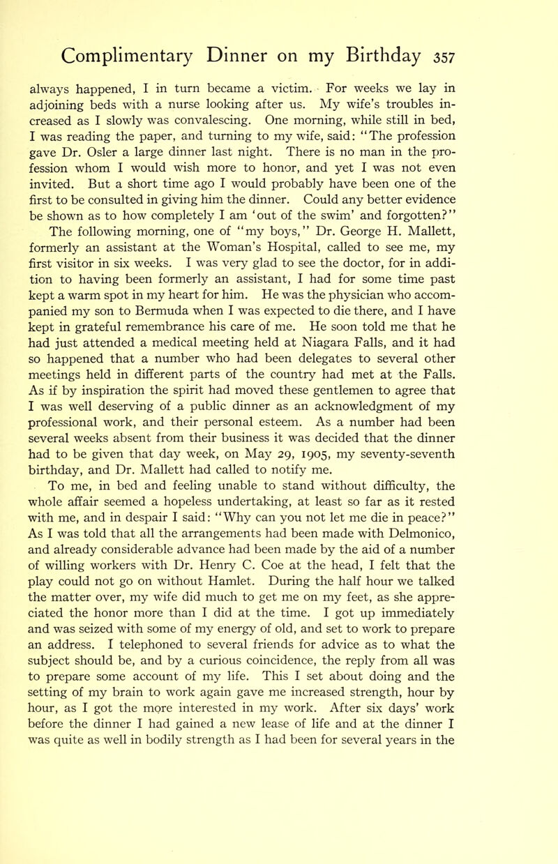 always happened, I in turn became a victim. For weeks we lay in adjoining beds with a nurse looking after us. My wife’s troubles in- creased as I slowly was convalescing. One morning, while still in bed, I was reading the paper, and turning to my wife, said: “The profession gave Dr. Osier a large dinner last night. There is no man in the pro- fession whom I would wish more to honor, and yet I was not even invited. But a short time ago I would probably have been one of the first to be consulted in giving him the dinner. Could any better evidence be shown as to how completely I am ‘out of the swim’ and forgotten?’’ The following morning, one of “my boys,’’ Dr. George H. Mallett, formerly an assistant at the Woman’s Hospital, called to see me, my first visitor in six weeks. I was very glad to see the doctor, for in addi- tion to having been formerly an assistant, I had for some time past kept a warm spot in my heart for him. He was the physician who accom- panied my son to Bermuda when I was expected to die there, and I have kept in grateful remembrance his care of me. He soon told me that he had just attended a medical meeting held at Niagara Falls, and it had so happened that a number who had been delegates to several other meetings held in different parts of the country had met at the Falls. As if by inspiration the spirit had moved these gentlemen to agree that I was well deserving of a public dinner as an acknowledgment of my professional work, and their personal esteem. As a number had been several weeks absent from their business it was decided that the dinner had to be given that day week, on May 29, 1905, my seventy-seventh birthday, and Dr. Mallett had called to notify me. To me, in bed and feeling unable to stand without difficulty, the whole affair seemed a hopeless undertaking, at least so far as it rested with me, and in despair I said: “Why can you not let me die in peace?’’ As I was told that all the arrangements had been made with Delmonico, and already considerable advance had been made by the aid of a number of willing workers with Dr. Henry C. Coe at the head, I felt that the play could not go on without Hamlet. During the half hour we talked the matter over, my wife did much to get me on my feet, as she appre- ciated the honor more than I did at the time. I got up immediately and was seized with some of my energy of old, and set to work to prepare an address. I telephoned to several friends for advice as to what the subject should be, and by a curious coincidence, the reply from all was to prepare some account of my life. This I set about doing and the setting of my brain to work again gave me increased strength, hour by hour, as I got the more interested in my work. After six days’ work before the dinner I had gained a new lease of life and at the dinner I was quite as well in bodily strength as I had been for several years in the