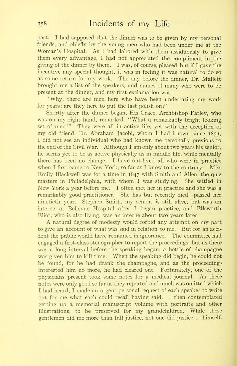 past. I had supposed that the dinner was to be given by my personal friends, and chiefly by the young men who had been under me at the Woman’s Hospital. As I had labored with them assiduously to give them every advantage, I had not appreciated the compliment in the giving of the dinner b} them. I was, of course, pleased, but if I gave the incentive any special thought, it was in feeling it was natural to do so as some return for my work. The day before the dinner. Dr. Mallett brought me a list of the speakers, and names of many who were to be present at the dinner, and my first exclamation was: “Why, there are men here who have been underrating my work for years; are they here to put the last polish on?’’ Shortly after the dinner began. His Grace, Archbishop Farley, who was on my right hand, remarked: “What a remarkably bright looking set of men!’’ They were all in active life, yet with the exception of my old friend. Dr. Abraham Jacobi, whom I had known since 1853, I did not see an individual who had known me personally previous to the end of the Civil War. Although I am only about two years his senior, he seems yet to be as active physically as in middle life, while mentally there has been no change. I have out-lived all who were in practice when I first came to New York, so far as I know to the contrary. Miss Emily Blackwell was for a time in 1847 with Smith and Allen, the quiz masters in Philadelphia, with whom I was studying. She settled in New York a year before me. I often met her in practice and she was a remarkably good practitioner. She has but recently died—passed her ninetieth year. Stephen Smith, my senior, is still alive, but was an interne at Bellevue Hospital after I began practice, and Ellsworth Eliot, who is also living, was an interne about two years later. A natural degree of modesty would forbid any attempt on my part to give an account of what was said in relation to me. But for an acci- dent the public would have remained in ignorance. The committee had engaged a first-class stenographer to report the proceedings, but as there was a long interval before the speaking began, a bottle of champagne was given him to kill time. When the speaking did begin, he could not be found, for he had drank the champagne, and as the proceedings interested him no more, he had cleared out. Fortunately, one of the physicians present took some notes for a medical journal. As these notes were only good so far as they reported and much was omitted which I had heard, I made an urgent personal request of each speaker to write out for me what each could recall having said. I then contemplated getting up a memorial manuscript volume with portraits and other illustrations, to be preserved for my grandchildren. While these gentlemen did me more than full justice, not one did justice to himself.