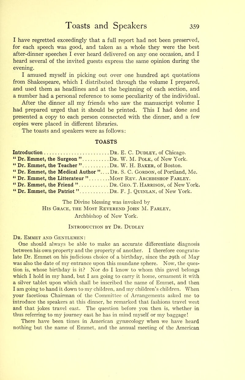 I have regretted exceedingly that a full report had not been preserved, for each speech was good, and taken as a whole they were the best after-dinner speeches I ever heard delivered on any one occasion, and I heard several of the invited guests express the same opinion during the evening. I amused myself in picking out over one hundred apt quotations from Shakespeare, which I distributed through the volume I prepared, and used them as headlines and at the beginning of each section, and a number had a personal reference to some peculiarity of the individual. After the dinner all my friends who saw the manuscript volume I had prepared urged that it should be printed. This I had done and presented a copy to each person connected with the dinner, and a few copies were placed in different libraries. The toasts and speakers were as follows: TOASTS Introduction Dr. E. C. Dudley, of Chicago. “ Dr. Emmet, the Surgeon ” Dr. W. M. Polk, of New York. “ Dr. Emmet, the Teacher ” Dr. W. H. Baker, of Boston. “ Dr. Emmet, the Medical Author ”.... Dr. S. C. Gordon, of Portland, Me. “ Dr. Emmet, the Litterateur ” Most Rev. Archbishop Farley. “ Dr. Emmet, the Friend ” Dr. Geo. T. Harrison, of New York. “ Dr. Emmet, the Patriot ” Dr. F. J. Quinlan, of New York. The Divine blessing was invoked by His Grace, the Most Reverend John M. Farley, Archbishop of New York. Introduction by Dr. Dudley Dr. Emmet and Gentlemen : One should always be able to make an accurate differentiate diagnosis between his own property and the property of another. I therefore congratu- late Dr. Emmet on his judicious choice of a birthday, since the 29th of May was also the date of my entrance upon this mundane sphere. Now, the ques- tion is, whose birthday is it? Nor do I know to whom this gavel belongs which I hold in my hand, but I am going to carry it home, ornament it with a silver tablet upon which shall be inscribed the name of Emmet, and then I am going to hand it down to my children, and my children’s children. When your facetious Chairman of the Committee of Arrangements asked me to introduce the speakers at this dinner, he remarked that fashions travel west and that jokes travel east. The question before you then is, whether in thus referring to my journey east he has in mind myself or my baggage! There have been times in American gynaecology when we have heard nothing but the name of Emmet, and the annual meeting of the American