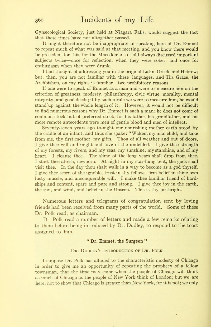Gynaecological Society, just held at Niagara Falls, would suggest the fact that these times have not altogether passed. It might therefore not be inappropriate in speaking here of Dr. Emmet to repeat much of what was said at that meeting, and you know there would be precedent for this, for the Macedonians of old always discussed important subjects twice—once for reflection, when they were sober, and once for enthusiasm when they were drunk. I had thought of addressing you in the original Latin, Greek, and Hebrew; but, then, you are not familiar with these languages, and His Grace, the Archbishop, on my right, is familiar—two prohibitory reasons. If one were to speak of Emmet as a man and were to measure him on the criterion of greatness, modesty, philanthropy, civic virtue, morality, mental integrity, and good deeds; if by such a rule we were to measure him, he would stand up against the whole length of it. However, it would not be difficult to And numerous reasons why Dr. Emmet is such a man; he does not come of common stock but of preferred stock, for his father, his grandfather, and his more remote antecedents were men of gentle blood and men of intellect. Seventy-seven years ago to-night our nourishing mother earth stood by the cradle of an infant, and thus she spake: ‘‘Waken, my man child, and take from me, thy first mother, my gifts. Thou of all weather and out of doors, I give thee will and might and love of the undefiled. I give thee strength of my forests, my rivers, and my seas, my sunshine, my starshine, and of my heart. I cleanse thee. The slime of the long years shall drop from thee. I start thee afresh, newborn. At night in my star-hung tent, the gods shall visit thee. In the day thou shalt walk in a way to become as a god thyself. I give thee scorn of the ignoble, trust in thy fellows, firm belief in thine own lusty muscle, and unconquerable will. I make thee familiar friend of hard- ships and content, spare and pure and strong. I give thee joy in the earth, the sun, and wind, and belief in the Unseen. This is thy birthright. Numerous letters and telegrams of congratulation sent by loving friends had been received from many parts of the world. Some of these Dr. Polk read, as chairman. Dr. Polk read a number of letters and made a few remarks relating to them before being introduced by Dr. Dudley, to respond to the toast assigned to him. “ Dr. Emmet, the Surgeon ” Dr. Dudley’s Introduction of Dr. Polk I suppose Dr. Polk has alluded to the characteristic modesty of Chicago in order to give me an opportunity of repeating the prophecy of a fellow townsman, that the time may come when the people of Chicago will think as much of Chicago as the people of New York think of London; but we are here, not to show that Chicago is greater than New York, for it is not; we only