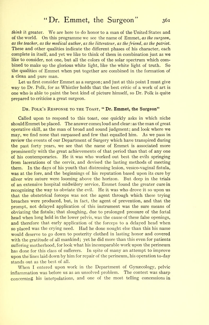 think it greater. We are here to do honor to a man of the United States and of the world. On this programme we see the name of Emmet, as the surgeon, as the teacher, as the medical author, as the litterateur, as the friend, as the patriot. These and other qualities indicate the different phases of his character, each complete in itself, and yet we like to think of them in combination just as we like to consider, not one, but all the colors of the solar spectrum which com- bined to make up the glorious white light, like the white light of truth. So the qualities of Emmet when put together are combined in the formation of a clean and pure man. Let us first consider Emmet as a surgeon; and just at this point I must give way to Dr. Polk, for as Whistler holds that the best critic of a work of art is one who is able to paint the best kind of picture himself, so Dr. Polk is quite prepared to criticise a great surgeon. Dr. Polk’s Response to the Toast, “ Dr. Emmet, the Surgeon” Called upon to respond to this toast, one quickly asks in which niche should Emmet be placed. The answer corner loud and clear: as the man of great operative skill, as the man of broad and sound judgment; and look where we may, we find none that surpassed and few that equalled him. As we pass in review the events of our Department of Surgery which have transpired during the past forty years, we see that the name of Emmet is associated more prominently with the great achievements of that period than that of any one of his contemporaries. He it was who worked out best the evils springing from lacerations of the cervix, and devised the lasting methods of meeting them. In the days of his youth that distressing lesion, vesico-vaginal fistula, was at the fore, and the beginnings of his reputation based upon its cure by silver wire suture were looming above the horizon. But deep in the trials of an extensive hospital midwifery service. Emmet found the greater cure in recognizing the way to obviate the evil. He it was who drove it so upon us that the obstetrical forceps was not the agent through which these trying breaches were produced, but, in fact, the agent of prevention, and that the prompt, not delayed application of this instrument was the sure means of obviating the fistula; that sloughing, due to prolonged pressure of the foetal head when long held in the lower pelvis, was the cause of these false openings, and therefore that early application of the forceps to a delayed head when so placed was the crying need. Had he done nought else than this his name would deserve to go down to posterity clothed in lasting honor and covered with the gratitude of all mankind; yet he did more than this even for patients suffering motherhood, for look what his incomparable work upon the perineum has done for this class of sufferers. In spite of many an attempt to improve upon the lines laid down by him for repair of the perineum, his operation to-day stands out as the best of all. When I entered upon work in the Department of Gynaecology, pelvic inflammation was before us as an unsolved problem. The contest was sharp concerning his interpolations, and one of the most telling concessions in