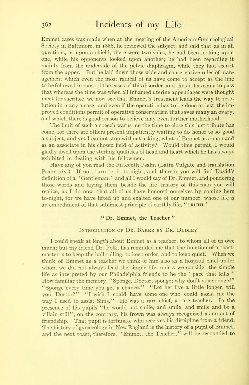 Emmet cases was made when at the meeting of the American Gynaecological Society in Baltimore, in 1886, he reviewed the subject, and said that as in all questions, as upon a shield, there were two sides, he had been looking upon one, while his opponents looked upon another; he had been regarding it mainly from the underside of the pelvic diaphragm, while they had seen it from the upper. But he laid down those wide and conservative rules of man- agement which even the most radical of us have come to accept as the line to be followed in most of the cases of this disorder, and thus it has come to pass that whereas the time was when all inflamed uterine appendages were thought meet for sacriflce, we now see that Emmet’s treatment leads the way to reso- lution in many a case, and even if the operation has to be done at last, the im- proved conditions permit of operative conservatism that saves many an ovary, and which there is good reason to believe may even further motherhood. The limit of such a speech warns me the time to close this just tribute has come, for there are others present impatiently waiting to do honor to so good a subject, and yet I cannot stop without asking, what of Emmet as a man and as an associate in his chosen field of activity? Would time permit, I would gladly dwell upon the sterling qualities of head and heart which he has always exhibited in dealing with his fellowmen. Have any of you read the Fifteenth Psalm (Latin Vulgate and translation Psalm xiv.) If not, turn to it to-night, and therein you will find David’s definition of a “Gentleman, ’’ and all I would say of Dr. Emmet, and pondering those words and laying them beside the life history of this man you will realize, as I do now, that all of us have honored ourselves by coming here to-night, for we have lifted up and exalted one of our number, whose life is an embodiment of that sublimest principle of earthly life, “truth. ’’ “ Dr. Emmet, the Teacher ” Introduction of Dr. Baker by Dr. Dudley I could speak at length about Emmet as a teacher, to whom all of us owe much; but my friend Dr. Polk, has reminded me that the function of a toast- master is to keep the ball rolling, to keep order, and to keep quiet. When we think of Emmet as a teacher we think of him also as a hospital chief under whom we did not always lead the simple life, unless we consider the simple life as interpreted by our Philadelphia friends to be the “pace that kills.” How familiar the memory, “Sponge, Doctor, sponge; why don’t you sponge!” “Sponge every time you get a chance.” “Let her live a little longer, will you. Doctor?” “I wish I could have some one who could assist me the way I used to assist Sims.” He was a rare chief, a rare teacher. In the presence of his pupils “he would not smile, and smile, and smile and be a villain still”; on the contrary, his frown was always recognized as an act of friendship. That pupil is fortunate who receives his discipline from a friend. The history of gynaecology in New England is the history of a pupil of Emmet, and the next toast, therefore, “Emmet, the Teacher,” will be responded to