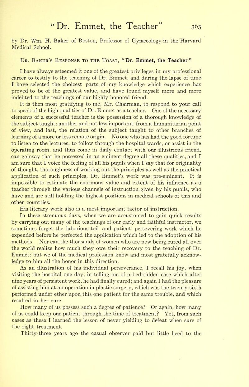 by Dr. Wm. H. Baker of Boston, Professor of Gynaecology in the Harvard Medical School. Dr. Baker’s Response to the Toast, “Dr. Emmet, the Teacher” I have always esteemed it one of the greatest privileges in my professional career to testify to the teaching of Dr. Emmet, and during the lapse of time I have selected the choicest parts of my knowledge which experience has proved to be of the greatest value, and have found myself more and more indebted to the teachings of our highly honored friend. It is then most gratifying to me, Mr. Chairman, to respond to your call to speak of the high qualities of Dr. Emmet as a teacher. One of the necessary elements of a successful teacher is the possession of a thorough knowledge of the subject taught; another and not less important, from a humanitarian point of view, and last, the relation of the subject taught to other branches of learning of a more or less remote origin. No one who has had the good fortune to listen to the lectures, to follow through the hospital wards, or assist in the operating room, and thus come in daily contact with our illustrious friend, can gainsay that he possessed in an eminent degree all these qualities, and I am sure that I voice the feeling of all his pupils when I say that for originality of thought, thoroughness of working out the principles as well as the practical application of such principles. Dr. Emmet’s work was pre-eminent. It is impossible to estimate the enormous value and extent of his influence as a teacher through the various channels of instruction given by his pupils, who have and are still holding the highest positions in medical schools of this and other countries. His literary work also is a most important factor of instruction. In these strenuous days, when we are accustomed to gain quick results by carrying out many of the teachings of our early and faithful instructor, we sometimes forget the laborious toil and patient persevering work which he expended before he perfected the application which led to the adoption of his methods. Nor can the thousands of women who are now being cured all over the world realize how much they owe their recovery to the teaching of Dr. Emmet; but we of the medical profession know and most gratefully acknow- ledge to him all the honor in this direction. As an illustration of his individual perseverance, I recall his joy, when visiting the hospital one day, in telling me of a bed-ridden case which after nine years of persistent work, he had finally cured; and again I had the pleasure of assisting him at an operation in plastic surgery, which was the twenty-sixth performed under ether upon this one patient for the same trouble, and which resulted in her cure. How many of us possess such a degree of patience? Or again, how many of us could keep our patient through the time of treatment? Yet, from such cases as these I learned the lesson of never yielding to defeat when sure of the right treatment. Thirty-three years ago the casual observer paid but little heed to the