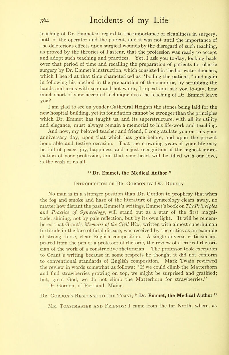teaching of Dr. Emmet in regard to the importance of cleanliness in surgery, both of the operator and the patient, and it was not until the importance of the deleterious effects upon surgical wounds by the disregard of such teaching, as proved by the theories of Pasteur, that the profession was ready to accept and adopt such teaching and practices. Yet, I ask you to-day, looking back over that period of time and recalling the preparation of patients for plastic surgery by Dr. Emmet’s instruction, which consisted in the hot water douches, which I heard at that time characterized as “boiling the patient,” and again in following his method in the preparation of the operator, by scrubbing the hands and arms with soap and hot water, I repeat and ask you to-day, how much short of your accepted technique does the teaching of Dr. Emmet leave you? I am glad to see on yonder Cathedral Heights the stones being laid for the new hospital building, yet its foundation cannot be stronger than the principles which Dr. Emmet has taught us, and its superstructure, with all its utility and elegance, must always remain a memorial to his life-work and teaching. And now, my beloved teacher and friend, I congratulate you on this your anniversary day, upon that which has gone before, and upon the present honorable and festive occasion. That the crowning years of your life may be full of peace, joy, happiness, and a just recognition of the highest appre- ciation of your profession, and that your heart will be filled with our love, is the wish of us all. “ Dr. Emmet, the Medical Author ” Introduction of Dr. Gordon by Dr. Dudley No man is in a stronger position than Dr. Gordon to prophesy that when the fog and smoke and haze of the literature of gynaecology clears away, no matter how distant the past. Emmet’s writings. Emmet’s book on The Principles and Practice of Gynaecology, will stand out as a star of the first magni- tude, shining, not by pale reflection, but by its own light. It will be remem- bered that Grant’s Memoirs of the Civil War, written with almost superhuman fortitude in the face of fatal disease, was received by the critics as an example of strong, terse, clear English composition. A single adverse criticism ap- peared from the pen of a professor of rhetoric, the review of a critical rhetori- cian of the work of a constructive rhetorician. The professor took exception to Grant’s writing because in some respects he thought it did not conform to conventional standards of English composition. Mark Twain reviewed the review in words somewhat as follows: “If we could climb the Matterhorn and find strawberries growing on top, we might be surprised and gratified; but, great God, we do not climb the Matterhorn for strawberries.” Dr. Gordon, of Portland, Maine. Dr. Gordon’s Response to the Toast, “ Dr. Emmet, the Medical Author ” Mr. Toastmaster and Friends: I came from the far North, where, as