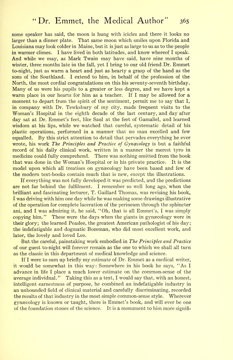 some speaker has said, the moon is hung with icicles and there it looks no larger than a dinner plate. That same moon which smiles upon Florida and Louisiana may look colder in Maine, but it is just as large to us as to the people in warmer climes. I have lived in both latitudes, and know whereof I speak. And while we may, as Mark Twain may have said, have nine months of winter, three months late in the fall, yet I bring to our old friend Dr. Emmet to-night, just as warm a heart and just as hearty a grasp of the hand as the sons of the Southland. I extend to him, in behalf of the profession of the North, the most cordial congratulations on this his seventy-seventh birthday. Many of us were his pupils to a greater or less degree, and we have kept a warm place in our hearts for him as a teacher. If I may be allowed for a moment to depart from the spirit of the sentiment, permit me to say that I, in company with Dr. Tewksbury of my city, made frequent visits to the Woman’s Hospital in the eighth decade of the last century, and day after day sat at Dr. Emmet’s feet, like Saul at the feet of Gamaliel, and learned wisdom at his lips, while we watched that careful, systematic detail of his plastic operations, performed in a manner that no man excelled and few equalled. By this strict attention to detail that pervades everything he ever wrote, his work The Principles and Practice of Gyncecology is but a faithful record of his daily clinical work, written in a manner the merest tyro in medicine could fully comprehend. There was nothing omitted from the book that was done in the Woman’s Hospital or in his private practice. It is the model upon which all treatises on gynaecology have been based and few of the modern text-books contain much that is new, except the illustrations. If everything was not fully developed it was predicted, and the predictions are not far behind the fulfilment. I remember so well long ago,’ when the brilliant and fascinating lecturer, T. Gaillard Thomas, was revising his book, I was driving with him one day while he was making some drawings illustrative of the operation for complete laceration of the perineum through the sphincter ani, and I was admiring it, he said, “Oh, that is all Emmet’s, I was simply copying him.’’ These were the days when the giants in gynecology were in their glory; the learned Peaslee, the greatest American pathologist of his day; the indefatigable and dogmatic Bozeman, who did most excellent work, and later, the lovely and loved Lee. But the careful, painstaking work embodied in The Principles and Practice of our guest to-night will forever remain as the one to which we shall all turn as the classic in this department of medical knowledge and science. If I were to sum up briefly my estimate of Dr. Emmet as a medical writer, it would be somewhat in this way: Somewhere in his book he says, “As I advance in life I place a much lower estimate on the common-sense of the average individual. ’’ Taking this as a text, I wo\ild say that, with an honest, intelligent earnestness of purpose, he combined an indefatigable industry in an unbounded field of clinical material and carefully discriminating, recorded the results of that industry in the most simple common-sense style. Wherever gyncecology is known or taught, there is Emmet’s book, and will ever be one of the foundation stones of the science. It is a monument to him more signifi-
