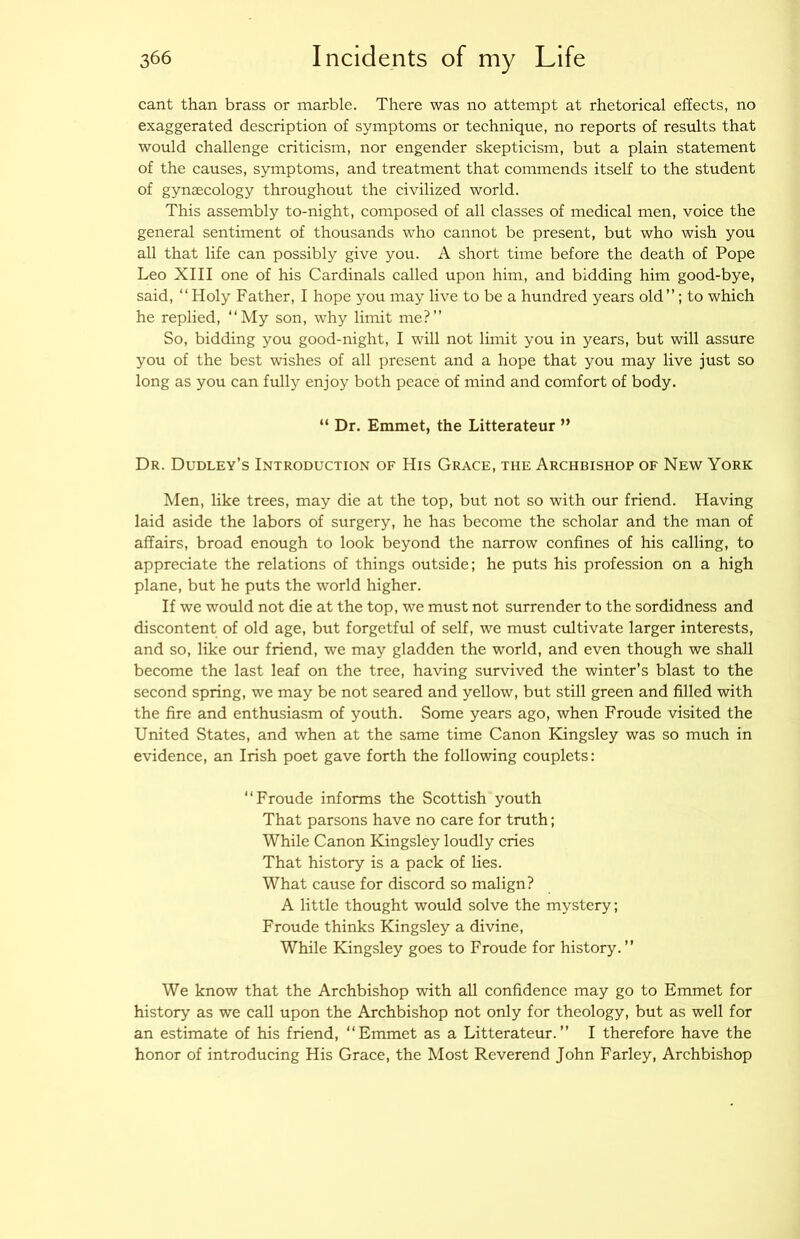 cant than brass or marble. There was no attempt at rhetorieal effects, no exaggerated description of symptoms or technique, no reports of results that would challenge criticism, nor engender skepticism, but a plain statement of the causes, symptoms, and treatment that commends itself to the student of gynaecology throughout the civilized world. This assembly to-night, composed of all classes of medical men, voice the general sentiment of thousands who cannot be present, but who wish you all that life can possibly give you. A short time before the death of Pope Leo XIII one of his Cardinals called upon him, and bidding him good-bye, said, “Holy Father, I hope you may live to be a hundred years old”; to which he replied, “My son, why limit me?” So, bidding you good-night, I will not limit you in years, but will assure you of the best wishes of all present and a hope that you may live just so long as you can fully enjoy both peace of mind and comfort of body. “ Dr. Emmet, the Litterateur ” Dr. Dudley’s Introduction of His Grace, the Archbishop of New York Men, like trees, may die at the top, but not so with our friend. Having laid aside the labors of surgery, he has become the scholar and the man of affairs, broad enough to look beyond the narrow confines of his calling, to appreciate the relations of things outside; he puts his profession on a high plane, but he puts the world higher. If we would not die at the top, we must not surrender to the sordidness and discontent of old age, but forgetful of self, we must cultivate larger interests, and so, like our friend, we may gladden the world, and even though we shall become the last leaf on the tree, having survived the winter’s blast to the second spring, we may be not seared and yellow, but still green and filled with the fire and enthusiasm of youth. Some years ago, when Froude visited the United States, and when at the same time Canon Kingsley was so much in evidence, an Irish poet gave forth the following couplets: “Froude informs the Scottish youth That parsons have no care for truth; While Canon Kingsley loudly cries That history is a pack of lies. What cause for discord so malign? A little thought would solve the mystery; Froude thinks Kingsley a divine. While Kingsley goes to Froude for history. ” We know that the Archbishop with all confidence may go to Emmet for history as we call upon the Archbishop not only for theology, but as well for an estimate of his friend, “Emmet as a Litterateur.” I therefore have the honor of introducing His Grace, the Most Reverend John Farley, Archbishop