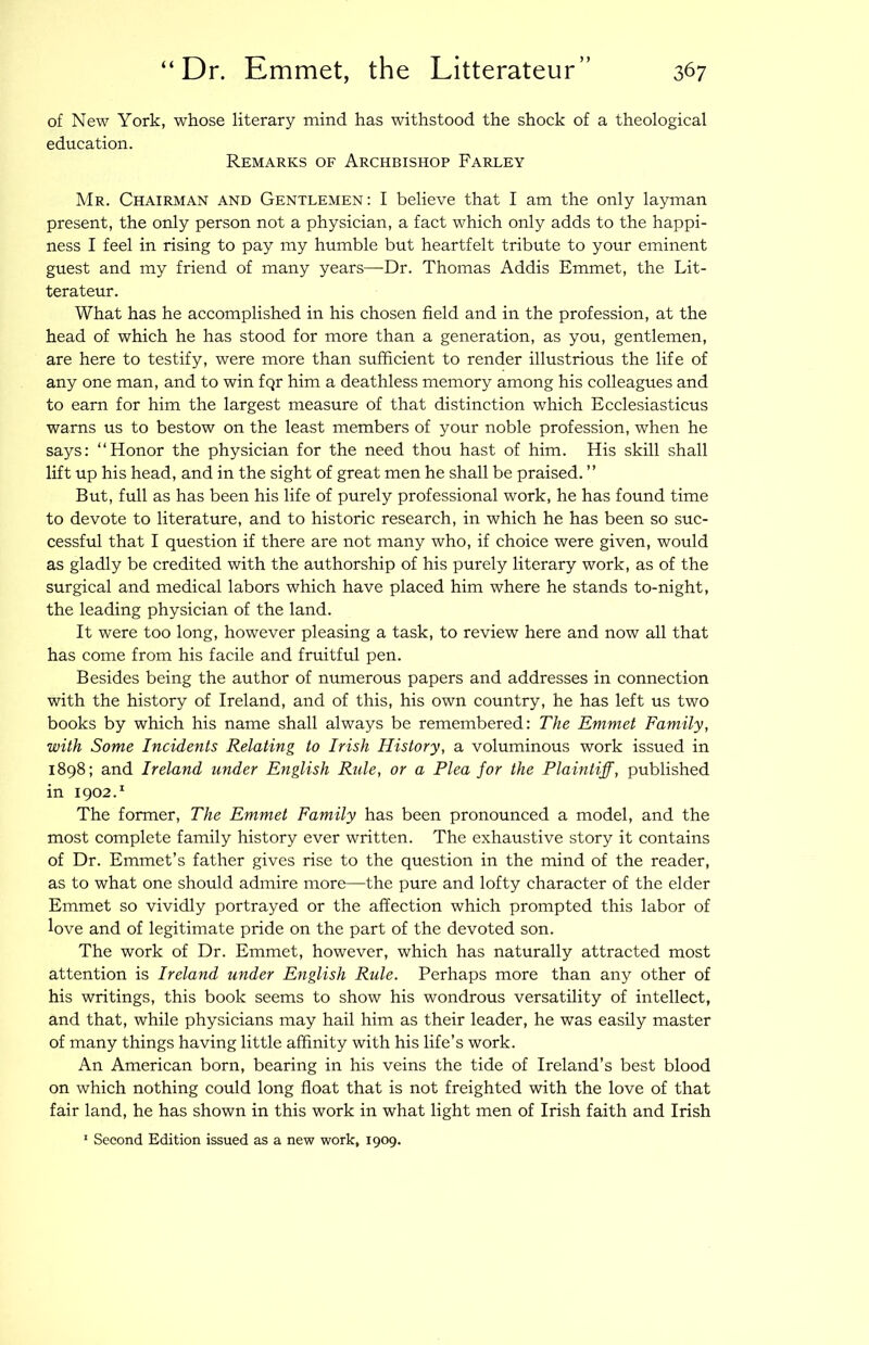 of New York, whose literary mind has withstood the shock of a theological education. Remarks of Archbishop Farley Mr. Chairman and Gentlemen : I believe that I am the only layman present, the only person not a physician, a fact which only adds to the happi- ness I feel in rising to pay my humble but heartfelt tribute to your eminent guest and my friend of many years—Dr. Thomas Addis Emmet, the Lit- terateur. What has he accomplished in his chosen field and in the profession, at the head of which he has stood for more than a generation, as you, gentlemen, are here to testify, were more than sufficient to render illustrious the life of any one man, and to win fqr him a deathless memory among his colleagues and to earn for him the largest measure of that distinction which Ecclesiasticus warns us to bestow on the least members of your noble profession, when he says: “Honor the physician for the need thou hast of him. His skill shall lift up his head, and in the sight of great men he shall be praised. ” But, full as has been his life of purely professional work, he has found time to devote to literature, and to historic research, in which he has been so suc- cessful that I question if there are not many who, if choice were given, would as gladly be credited with the authorship of his purely literary work, as of the surgical and medical labors which have placed him where he stands to-night, the leading physician of the land. It were too long, however pleasing a task, to review here and now all that has come from his facile and fruitful pen. Besides being the author of munerous papers and addresses in connection with the history of Ireland, and of this, his own country, he has left us two books by which his name shall always be remembered: The Emmet Family, with Some Incidents Relating to Irish History, a voluminous work issued in 1898; and Ireland under English Ride, or a Plea for the Plaintiff, published in 1902.^ The former. The Emmet Family has been pronounced a model, and the most complete family history ever written. The exhaustive story it contains of Dr. Emmet’s father gives rise to the question in the mind of the reader, as to what one should admire more—the pure and lofty character of the elder Emmet so vividly portrayed or the affection which prompted this labor of love and of legitimate pride on the part of the devoted son. The work of Dr. Emmet, however, which has naturally attracted most attention is Ireland under English Rule. Perhaps more than any other of his writings, this book seems to show his wondrous versatility of intellect, and that, while physicians may hail him as their leader, he was easily master of many things having little affinity with his life’s work. An American born, bearing in his veins the tide of Ireland’s best blood on which nothing could long float that is not freighted with the love of that fair land, he has shown in this work in what light men of Irish faith and Irish ' Second Edition issued as a new work, 1909.