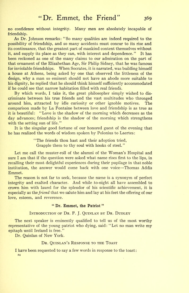 no confidence without integrity. Many men are absolutely incapable of friendship. As Dr. Johnson remarks: “So many qualities are indeed required to the possibility of friendship, and so many accidents must concur to its rise and its continuance, that the greatest part of mankind content themselves without it, and supply its place as they can, with interest and dependence.” It has been reckoned as one of the many claims to our admiration on the part of that ornament of the Elizabethan Age, Sir Philip Sidney, that he was famous for inviolable friendships. When Socrates, it is narrated, was building himself a house at Athens, being asked by one that observed the littleness of the design, why a man so eminent should not have an abode more suitable to his dignity, he replied that he should think himself sufficiently accommodated if he could see that narrow habitation filled with real friends. By which words, I take it, the great philosopher simply wished to dis- criminate between his true friends and the vast multitudes who thronged around him, attracted by idle curiosity or other ignoble motives. The comparison made by La Fontaine between love and friendship is as true as it is beautiful: “Love is the shadow of the morning which decreases as the day advances; friendship is the shadow of the morning which strengthens with the setting sun of life.” It is the singular good fortune of our honored guest of the evening that he has realized the words of wisdom spoken by Polonius to Laertes: “The friends thou hast and their adoption tried. Grapple them to thy soul with hooks of steel.” Let me call the muster-roll of the alumni of the Woman’s Hospital and sure I am that if the question were asked what name rises first to the lips, in recalling their most delightful experiences during their pupilage in that noble institution, the answer would come back with one voice—Thomas Addis Emmet. The reason is not far to seek, because the name is a synonym of perfect integrity and exalted character. And while .to-night all have assembled to crown him with laurel for the splendor of his scientific achievement, it is especially as the friend that we salute him and lay at his feet the offering of our love, esteem, and reverence. “ Dr. Emmet, the Patriot ” Introduction of Dr. F. J. Quinlan by Dr. Dudley The next speaker is eminently qualified to tell us of the most worthy representative of the young patriot who dying, said: “Let no man write my epitaph until Ireland is free.” Dr. Quinlan of New York. Dr. Quinlan’s Response to the Toast I have been requested to say a few words in response to the toast: 24