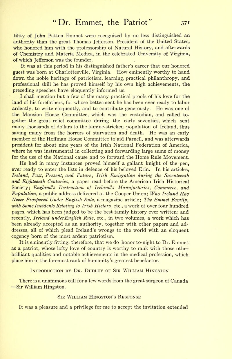 tility of John Patten Emmet were recognized by no less distinguished an authority than the great Thomas Jefferson, President of the United States, who honored him with the professorship of Natural History, and afterwards of Chemistry and Materia Medica, in the celebrated University of Virginia, of which Jefferson was the founder. It was at this period in his distinguished father’s career that our honored guest was born at Charlottesville, Virginia. How eminently worthy to hand down the noble heritage of patriotism, learning, practical philanthropy, and professional skill he has proved himself by his own high achievements, the preceding speeches have eloquently informed us. I shall mention but a few of the many practical proofs of his love for the land of his forefathers, for whose betterment he has been ever ready to labor ardently, to write eloquently, and to contribute generously. He was one of the Mansion House Committee, which was the custodian, and called to- gether the great relief committee during the early seventies, which sent many thousands of dollars to the famine-stricken population of Ireland, thus saving many from the horrors of starvation and death. He was an early member of the Hoffman House Committee to aid Parnell, and was afterwards president for about nine years of the Irish National Federation of America, where he was instrumental in collecting and forwarding large stuns of money for the use of the National cause and to forward the Home Rule Movement. He had in many instances proved himself a gallant knight of the pen, ever ready to enter the lists in defence of his beloved Erin. In his articles, Ireland, Past, Present, and Future; Irish Emigration during the Seventeenth and Eighteenth Centuries, a paper read before the American Irish Historical Society; England's Destruction of Ireland's Manufactories, Commerce, and Population, a public address delivered at the Cooper Union; Why Ireland Has Never Prospered Under English Rule, a magazine article; The Emmet Family, with Some Incidents Relating to Irish History, etc., a work of over four hundred pages, which has been judged to be the best family history ever written; and recently, Ireland ujiderEnglish Rule, etc., in two volumes, a work which has been already accepted as an authority, together with other papers and ad- dresses, all of which plead Ireland’s wrongs to the world with an eloquent cogency born of the most ardent patriotism. It is eminently fitting, therefore, that we do honor to-night to Dr. Emmet as a patriot, whose lofty love of country is worthy to rank with those other brilliant qualities and notable achievements in the medical profession, which place him in the foremost rank of humanity’s greatest benefactor. Introduction by Dr. Dudley of Sir William Hingston There is a unanimous call for a few words from the great surgeon of Canada —Sir William Hingston. Sir William Hingston’s Response It was a pleasure and a privilege for me to accept the invitation extended