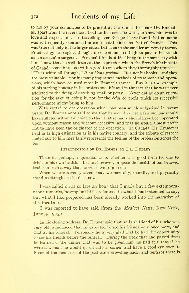 to me by your committee to be present at this dinner to honor Dr. Emmet, as, apart from the reverence I hold for his scientific work, to know him was to love and respect him. In travelling over Europe I have found that no name was so frequently mentioned in continental clinics as that of Emmet. This was true not only in the larger cities, but even in the smaller university towns. Practical gynaecologists thought no encomium too high to pay to his worth as a man and a surgeon. Personal friends of his, living in the same city with him, know that he well deserves the expression which the French inhabitants of Canada sometimes use with regard to one whom they thoroughly respect— “He is white all through, ” II est blanc partout. It is not his books—and they are most valuable—nor his many important methods of treatment and opera- tions, which have counted most in Emmet’s career. But it is the example of his sterling honesty in his professional life and in the fact that he was never addicted to the doing of anything small or petty. Never did he do an opera- tion for the sake of doing it, nor for the iclat or profit which its successful performance might bring to him. With regard to one operation which has been much vulgarized in recent years. Dr. Emmet once said to me that he would rather a few women should have suffered without alleviation than that so many should have been operated upon without reason and without necessity, and that he would almost prefer not to have been the originator of the operation. In Canada, Dr. Emmet is held in as high estimation as in his native country, and the tribute of respect meted out to him here fairly represents the feeling of the profession across the sea. Introduction of Dr. Emmet by Dr. Dudley There is, perhaps, a question as to whether it is good form for one to drink to his own health. Let us, however, propose the health of our beloved leader in such a way that he will have to join us: When we are seventy-seven, may we mentally, morally, and physically stand as straight as he does now. I was called on at so late an hour that I made but a few extempora- neous remarks, having but little reference to what I had intended to say, but what I had prepared has been already worked into the narrative of the Incidents. I -was reported to have said [from the Medical News, New York, June 3, 1905]: In his closing address. Dr. Emmet said that an Irish friend of his, who was very old, announced that he expected to see his friends only once more, and that at his funeral. Personally he is very glad that he had the-opportunity to see his friends before the funeral. During the week that had passed since he learned of the dinner that was to be given him, he had felt that if he were a woman he would go off into a corner and have a good cry over it. Some of the memories of the past came crowding back, and perhaps there is
