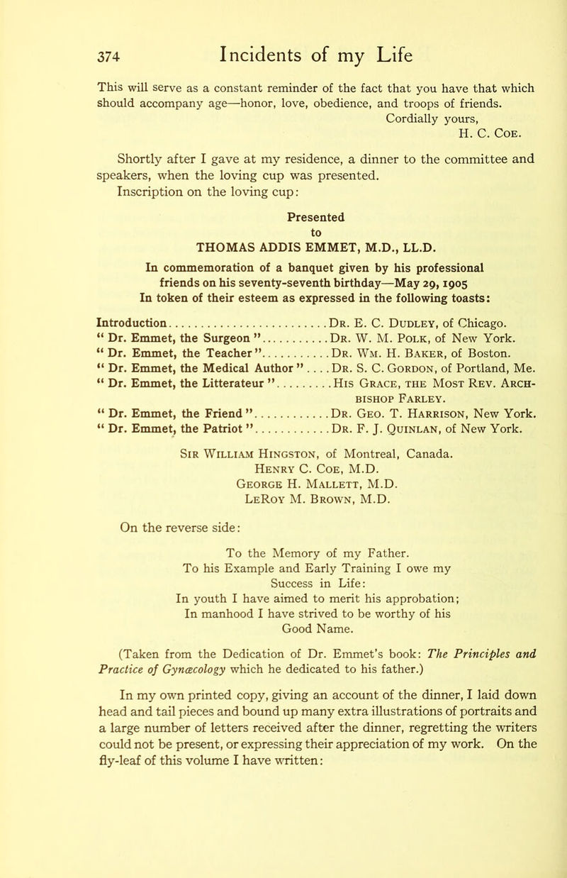 This will serve as a constant reminder of the fact that you have that which should accompany age—honor, love, obedience, and troops of friends. Cordially yours, H. C. Coe. Shortly after I gave at my residence, a dinner to the committee and speakers, when the loving cup was presented. Inscription on the loving cup: Presented to THOMAS ADDIS EMMET, M.D., LL.D. In commemoration of a banquet given by his professional friends on his seventy-seventh birthday—May 29,1905 In token of their esteem as expressed in the following toasts; Introduction “ Dr. Emmet, the Surgeon ” “ Dr. Emmet, the Teacher ” “ Dr. Emmet, the Medical Author ” “ Dr. Emmet, the Litterateur ” “ Dr. Emmet, the Friend ” “ Dr. Emmet, the Patriot ” • Dr. E. C. Dudley, of Chicago. .Dr. W. M. Polk, of New York. • Dr. Wm. H. Baker, of Boston. .Dr. S. C.Gordon, of Portland, Me. .His Grace, the Most Rev. Arch- bishop Farley. . Dr. Geo. T. Harrison, New York. . Dr. F. J. Quinlan, of New York. Sir William Hingston, of Montreal, Canada. Henry C. Coe, M.D. George H. Mallett, M.D. LeRoy M. Brown, M.D. On the reverse side; To the Memory of my Father. To his Example and Early Training I owe my Success in Life: In youth I have aimed to merit his approbation; In manhood I have strived to be worthy of his Good Name. (Taken from the Dedication of Dr. Emmet’s book: The Principles and Practice of Gyncecology which he dedicated to his father.) In my own printed copy, giving an account of the dinner, I laid down head and tail pieces and bound up many extra illustrations of portraits and a large number of letters received after the dinner, regretting the writers could not be present, or expressing their appreciation of my work. On the fly-leaf of this volume I have written;