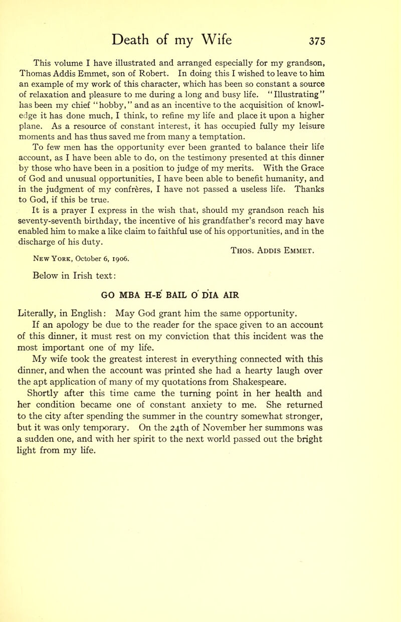 This volume I have illustrated and arranged especially for my grandson, Thomas Addis Emmet, son of Robert. In doing this I wished to leave to him an example of my work of this character, which has been so constant a source of relaxation and pleasure to me during a long and busy life. “Illustrating” has been my chief “hobby, ” and as an incentive to the acquisition of knowl- edge it has done much, I think, to refine my life and place it upon a higher plane. As a resource of constant interest, it has occupied fully my leisure moments and has thus saved me from many a temptation. To few men has the opportunity ever been granted to balance their life account, as I have been able to do, on the testimony presented at this dinner by those who have been in a position to judge of my merits. With the Grace of God and unusual opportunities, I have been able to benefit humanity, and in the judgment of my confreres, I have not passed a useless life. Thanks to God, if this be true. It is a prayer I express in the wish that, should my grandson reach his seventy-seventh birthday, the incentive of his grandfather’s record may have enabled him to make a like claim to faithful use of his opportunities, and in the discharge of his duty. Thos. Addis Emmet. New York, October 6, 1906. Below in Irish text: GO MBA H-E BAIL O DIA AIR Literally, in English: May God grant him the same opportunity. If an apology be due to the reader for the space given to an account of this dinner, it must rest on my conviction that this incident was the most important one of my life. My wife took the greatest interest in everything connected with this dinner, and when the account was printed she had a hearty laugh over the apt application of many of my quotations from Shakespeare. Shortly after this time came the turning point in her health and her condition became one of constant anxiety to me. She returned to the city after spending the summer in the country somewhat stronger, but it was only temporary. On the 24th of November her summons w^as a sudden one, and with her spirit to the next world passed out the bright light from my life.