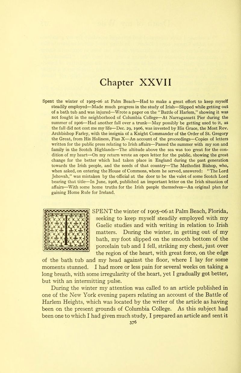 Chapter XXVII Spent the winter of 1905-06 at Palm Beach—Had to make a great effort to keep myself steadily employed—Made much progress in the study of Irish—Slipped while getting out of a bath tub and was injured—Wrote a paper on the “Battle of Harlem,” showing it was not fought in the neighborhood of Columbia College—At Narragansett Pier during the summer of 1906—Had another fall over a trunk—May possibly be getting used to it, as the fall did not cost me my life—Dec. 29, 1906, was invested by His Grace, the Most Rev. Archbishop Farley, with the insignia of a Knight Commander of the Order of St. Gregory the Great, from His Holiness, Pius X—An account of the proceedings—Copies of letters written for the public press relating to Irish affairs—Passed the summer with my son and family in the Scotch Highlands—The altitude above the sea was too great for the con- dition of my heart—On my return wrote an open letter for the public, showing the great change for the better which had taken place in England during the past generation towards the Irish people, and the needs of that country—The Methodist Bishop, who, when asked, on entering the House of Commons, whom he served, answered: The Lord Jehovah,” was mistaken by the official at the door to be the valet of some Scotch Lord bearing that title—In June, 1908, published an important letter on the Irish situation of affairs—With some home truths for the Irish people themselves—An original plan for gaining Home Rule for Ireland. SPENT the winter of 1905-06 at Palm Beach, Florida, seeking to keep myself steadily employed with my Gaelic studies and with writing in relation to Irish matters. During the winter, in getting out of my bath, my foot slipped on the smooth bottom of the porcelain tub and I fell, striking my chest, just over the region of the heart, with great force, on the edge of the bath tub and my head against the floor, where I lay for some moments stunned. I had more or less pain for several weeks on taking a long breath, with some irregularity of the heart, yet I gradually got better, but with an intermitting pulse. During the winter my attention was called to an article published in one of the New York evening papers relating an account of the Battle of Harlem Heights, which w^as located by the writer of the article as having been on the present grounds of Columbia College. As this subject had been one to which I had given much study, I prepared an article and sent it