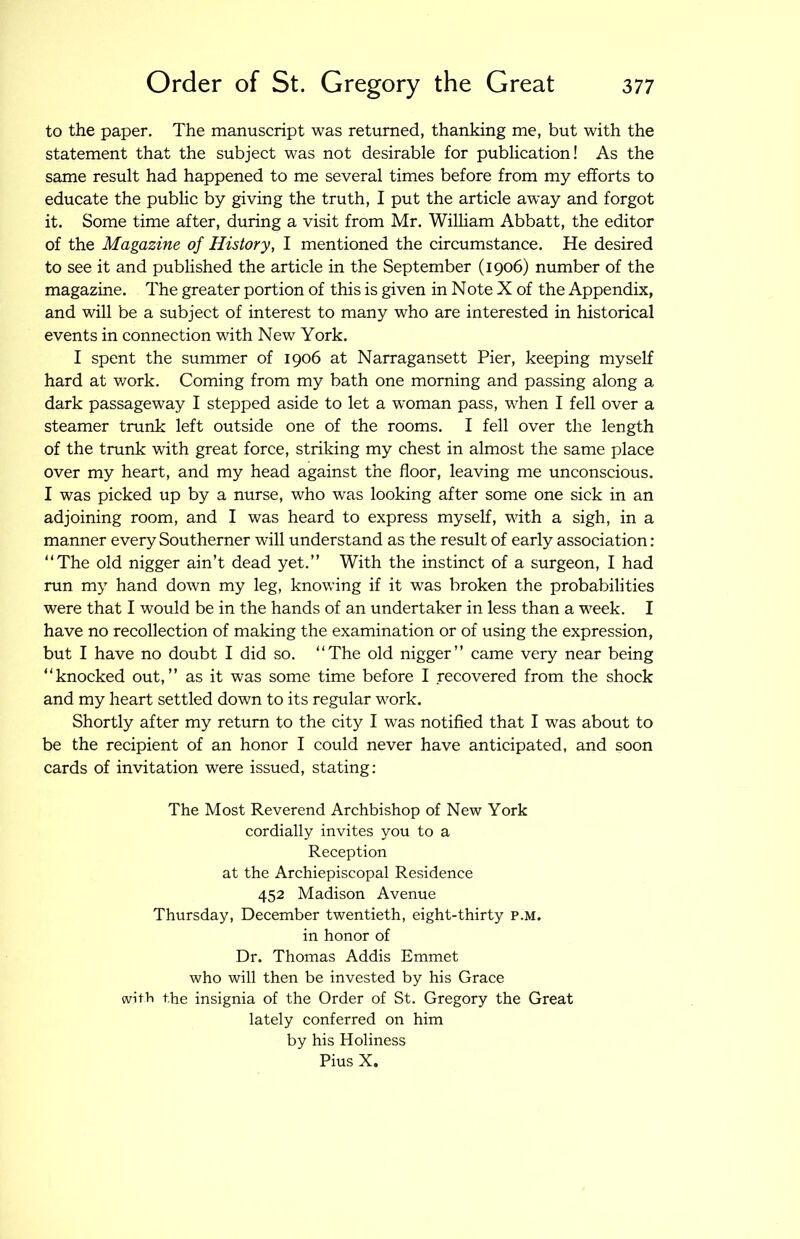 to the paper. The manuscript was returned, thanking me, but with the statement that the subject was not desirable for publication! As the same result had happened to me several times before from my efforts to educate the public by giving the truth, I put the article away and forgot it. Some time after, during a visit from Mr. WilHam Abbatt, the editor of the Magazine of History, I mentioned the circumstance. He desired to see it and published the article in the September (1906) number of the magazine. The greater portion of this is given in Note X of the Appendix, and will be a subject of interest to many who are interested in historical events in connection with New York. I spent the summer of 1906 at Narragansett Pier, keeping myself hard at work. Coming from my bath one morning and passing along a dark passageway I stepped aside to let a woman pass, when I fell over a steamer trunk left outside one of the rooms. I fell over the length of the trunk with great force, striking my chest in almost the same place over my heart, and my head against the floor, leaving me unconscious. I was picked up by a nurse, who was looking after some one sick in an adjoining room, and I was heard to express myself, with a sigh, in a manner every Southerner will understand as the result of early association: “The old nigger ain’t dead yet.’’ With the instinct of a surgeon, I had run my hand down my leg, knowing if it was broken the probabilities were that I would be in the hands of an undertaker in less than a week. I have no recollection of making the examination or of using the expression, but I have no doubt I did so. “The old nigger’’ came very near being “knocked out,’’ as it was some time before I recovered from the shock and my heart settled down to its regular work. Shortly after my return to the city I was notified that I was about to be the recipient of an honor I could never have anticipated, and soon cards of invitation were issued, stating: The Most Reverend Archbishop of New York cordially invites you to a Reception at the Archiepiscopal Residence 452 Madison Avenue Thursday, December twentieth, eight-thirty p.m. in honor of Dr. Thomas Addis Emmet who will then be invested by his Grace with the insignia of the Order of St. Gregory the Great lately conferred on him by his Holiness Pius X.