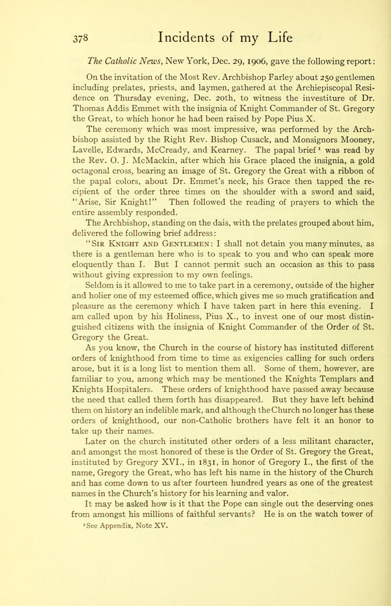 The Catholic News, New York, Dec. 29,1906, gave the following report: On the invitation of the Most Rev. Archbishop Farley about 250 gentlemen including prelates, priests, and laymen, gathered at the Archiepiscopal Resi- dence on Thursday evening, Dec. 20th, to witness the investiture of Dr. Thomas Addis Emmet with the insignia of Knight Commander of St. Gregory the Great, to which honor he had been raised by Pope Pius X. The ceremony which was most impressive, was performed by the Arch- bishop assisted by the Right Rev. Bishop Cusack, and Monsignors Mooney, Lavelle, Edwards, McCready, and Kearney. The papal brief ^ was read by the Rev. O. J. McMackin, after which his Grace placed the insignia, a gold octagonal cross, bearing an image of St. Gregory the Great with a ribbon of the papal colors, about Dr. Emmet’s neck, his Grace then tapped the re- cipient of the order three times on the shoulder with a sword and said, “Arise, Sir Knight!” Then followed the reading of prayers to which the entire assembly responded. The Archbishop, standing on the dais, with the prelates grouped about him, delivered the following brief address: “Sir Knight and Gentlemen: I shall not detain you many minutes, as there is a gentleman here who is to speak to you and who can speak more eloquently than I. But I cannot permit such an occasion as this to pass without giving expression to my own feelings. Seldom is it allowed to me to take part in a ceremony, outside of the higher and holier one of my esteemed office, which gives me so much gratification and pleasure as the ceremony which I have taken part in here this evening. I am called upon by his Holiness, Pius X., to invest one of our most distin- guished citizens with the insignia of Knight Commander of the Order of St. Gregory the Great. As you know, the Church in the course of history has instituted different orders of knighthood from time to time as exigencies calling for such orders arose, but it is a long list to mention them all. Some of them, however, are familiar to you, among which may be mentioned the Knights Templars and Knights Hospitalers. These orders of knighthood have passed away because the need that called them forth has disappeared. But they have left behind them on history an indelible mark, and although the Church no longer has these orders of knighthood, our non-Catholic brothers have felt it an honor to take up their names. Later on the church instituted other orders of a less militant character, and amongst the most honored of these is the Order of St. Gregory the Great, instituted by Gregory XVI., in 1831, in honor of Gregory I., the first of the name, Gregory the Great, who has left his name in the history of the Church and has come down to us after fourteen hundred years as one of the greatest names in the Church’s history for his learning and valor. It may be asked how is it that the Pope can single out the deserving ones from amongst his millions of faithful servants? He is on the watch tower of ' See Appendix, Note XV.