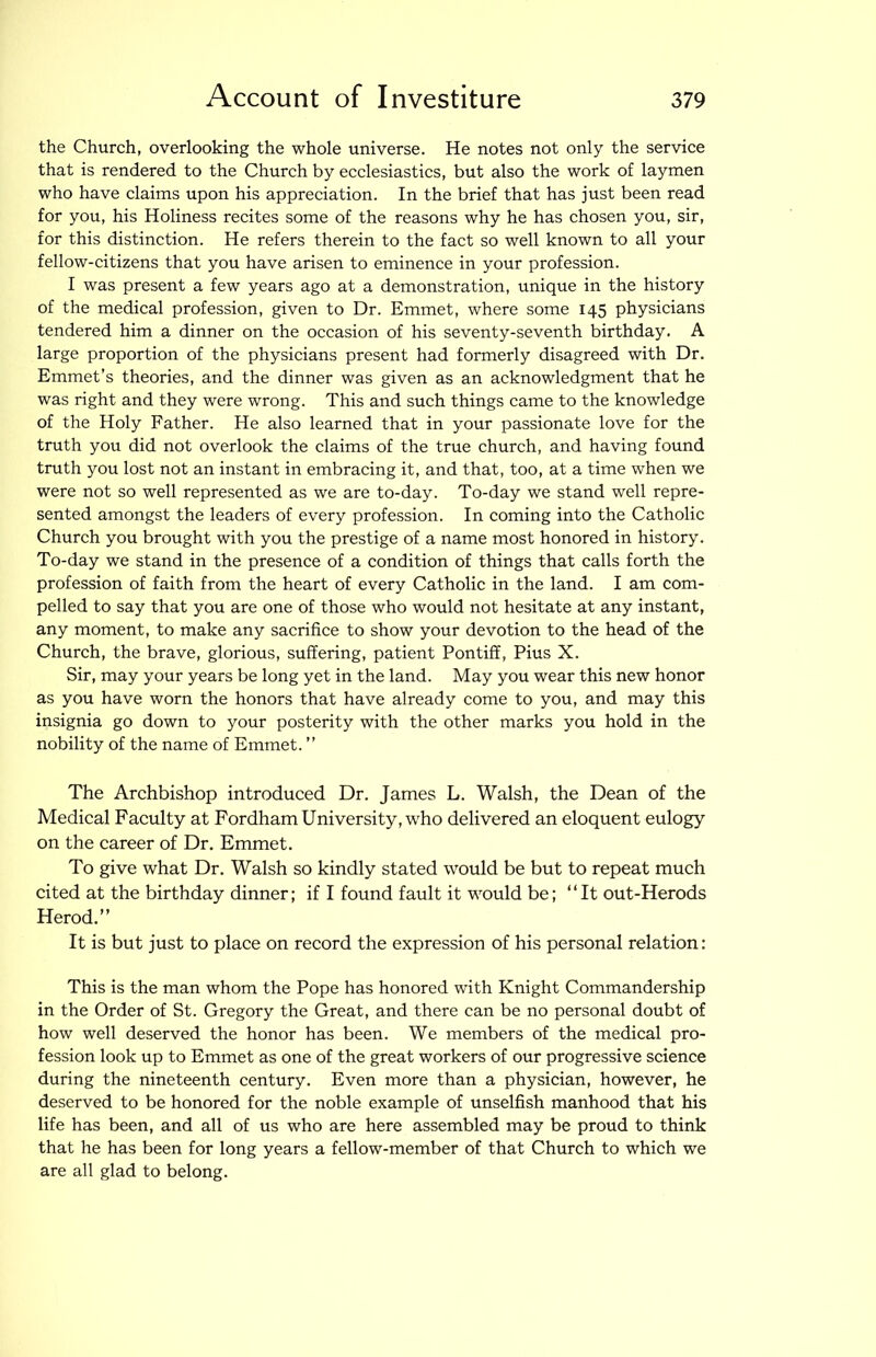 the Church, overlooking the whole universe. He notes not only the service that is rendered to the Church by ecclesiastics, but also the work of laymen who have claims upon his appreciation. In the brief that has just been read for you, his Holiness recites some of the reasons why he has chosen you, sir, for this distinction. He refers therein to the fact so well known to all your fellow-citizens that you have arisen to eminence in your profession. I was present a few years ago at a demonstration, unique in the history of the medical profession, given to Dr. Emmet, where some 145 physicians tendered him a dinner on the occasion of his seventy-seventh birthday. A large proportion of the physicians present had formerly disagreed with Dr. Emmet’s theories, and the dinner was given as an acknowledgment that he was right and they were wrong. This and such things came to the knowledge of the Holy Father. He also learned that in your passionate love for the truth you did not overlook the claims of the true church, and having fovmd truth you lost not an instant in embracing it, and that, too, at a time when we were not so well represented as we are to-day. To-day we stand well repre- sented amongst the leaders of every profession. In coming into the Catholic Church you brought with you the prestige of a name most honored in history. To-day we stand in the presence of a condition of things that calls forth the profession of faith from the heart of every Catholic in the land. I am com- pelled to say that you are one of those who would not hesitate at any instant, any moment, to make any sacrifice to show your devotion to the head of the Church, the brave, glorious, suffering, patient Pontiff, Pius X. Sir, may your years be long yet in the land. May you wear this new honor as you have worn the honors that have already come to you, and may this insignia go down to your posterity with the other marks you hold in the nobility of the name of Emmet. ” The Archbishop introduced Dr. James L. Walsh, the Dean of the Medical Faculty at Fordham University, who delivered an eloquent eulogy on the career of Dr. Emmet. To give what Dr. Walsh so kindly stated would be but to repeat much cited at the birthday dinner; if I found fault it would be; “It out-Herods Herod.” It is but just to place on record the expression of his personal relation: This is the man whom the Pope has honored with Knight Commandership in the Order of St. Gregory the Great, and there can be no personal doubt of how well deserved the honor has been. We members of the medical pro- fession look up to Emmet as one of the great workers of our progressive science during the nineteenth century. Even more than a physician, however, he deserved to be honored for the noble example of unselfish manhood that his life has been, and all of us who are here assembled may be proud to think that he has been for long years a fellow-member of that Church to which we are all glad to belong.