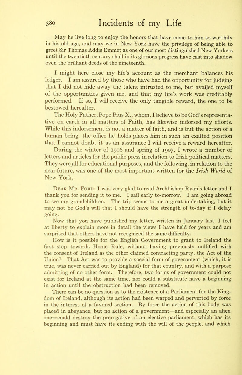 May he live long to enjoy the honors that have come to him so worthily in his old age, and may we in New York have the privilege of being able to greet Sir Thomas Addis Emmet as one of our most distinguished New Yorkers until the twentieth century shall in its glorious progress have cast into shadow even the brilliant deeds of the nineteenth. I might here close my life’s account as the merchant balances his ledger. I am assured by those who have had the opportunity for judging that I did not hide away the talent intrusted to me, but availed myself of the opportunities given me, and that my life’s work was creditably performed. If so, I wall receive the only tangible rew^ard, the one to be bestowed hereafter. The Holy Father, Pope Pius X., whom, I believe to be God’s representa- tive on earth in all matters of Faith, has likewise indorsed my efforts. While this indorsement is not a matter of faith, and is but the action of a human being, the office he holds places him in such an exalted position that I cannot doubt it as an assurance I will receive a reward hereafter. During the winter of 1906 and spring of 1907, I wrote a number of letters and articles for the public press in relation to Irish political matters. They were all for educational purposes, and the following, in relation to the near future, was one of the most important WTitten for the Irish World of New York. Dear Mr. Ford: I was very glad to read Archbishop Ryan’s letter and I thank you for sending it to me. I sail early to-morrow. I am going abroad to see my grandchildren. The trip seems to me a great undertaking, but it may not be God’s will that I should have the strength of to-day if I delay going. Now that you have published my letter, written in January last, I feel at liberty to explain more in detail the views I have held for years and am surprised that others have not recognized the same difficulty. How is it possible for the English Government to grant to Ireland the first step towards Home Rule, without having previously nullified with the consent of Ireland as the other claimed contracting party, the Act of the Union? That Act was to provide a special form of government (which, it is true, was never carried out by England) for that country, and with a purpose admitting of no other form. Therefore, two forms of government could not exist for Ireland at the same time, nor could a substitute have a beginning in action until the obstruction had been removed. There can be no question as to the existence of a Parliament for the King- dom of Ireland, although its action had been warped and perverted by force in the interest of a favored section. By force the action of this body was placed in abeyance, but no action of a government—and especially an alien one—cotild destroy the prerogative of an elective parliament, which has its beginning and must have its ending with the will of the people, and which