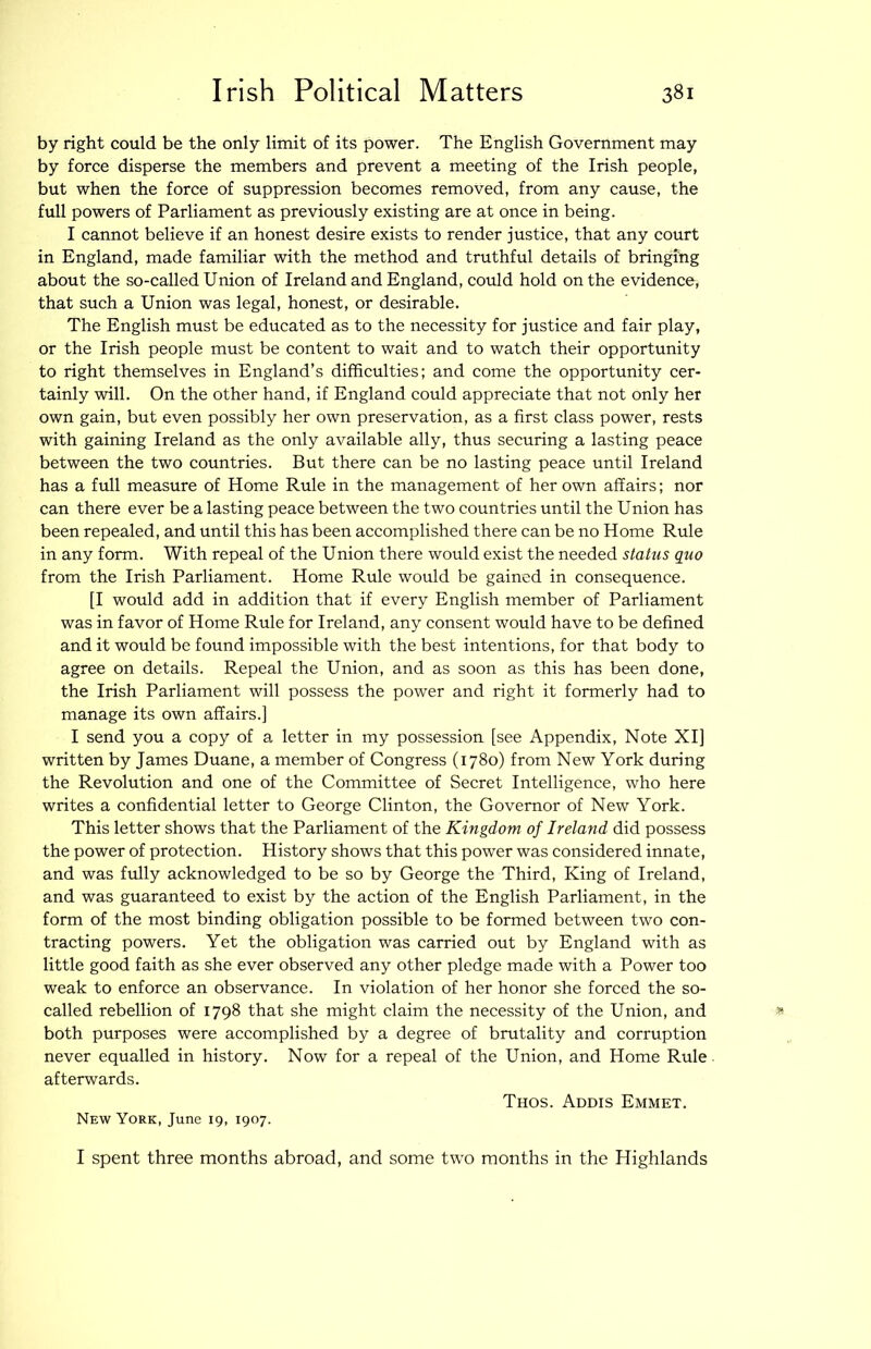 by right could be the only limit of its power. The English Government may by force disperse the members and prevent a meeting of the Irish people, but when the force of suppression becomes removed, from any cause, the full powers of Parliament as previously existing are at once in being. I cannot believe if an honest desire exists to render justice, that any court in England, made familiar with the method and truthful details of bringing about the so-called Union of Ireland and England, could hold on the evidence, that such a Union was legal, honest, or desirable. The English must be educated as to the necessity for justice and fair play, or the Irish people must be content to wait and to watch their opportunity to right themselves in England’s difficulties; and come the opportunity cer- tainly will. On the other hand, if England could appreciate that not only her own gain, but even possibly her own preservation, as a first class power, rests with gaining Ireland as the only available ally, thus securing a lasting peace between the two countries. But there can be no lasting peace until Ireland has a full measure of Home Rule in the management of her own affairs; nor can there ever be a lasting peace between the two countries until the Union has been repealed, and until this has been accomplished there can be no Home Rule in any form. With repeal of the Union there would exist the needed status quo from the Irish Parliament. Home Rule would be gained in consequence. [I would add in addition that if every English member of Parliament was in favor of Home Rule for Ireland, any consent would have to be defined and it would be found impossible with the best intentions, for that body to agree on details. Repeal the Union, and as soon as this has been done, the Irish Parliament will possess the power and right it formerly had to manage its own affairs.] I send you a copy of a letter in my possession [see Appendix, Note XI] written by James Duane, a member of Congress (1780) from New York during the Revolution and one of the Committee of Secret Intelligence, who here writes a confidential letter to George Clinton, the Governor of New York. This letter shows that the Parliament of the Kingdom of Ireland did possess the power of protection. History shows that this power was considered innate, and was fully acknowledged to be so by George the Third, King of Ireland, and was guaranteed to exist by the action of the English Parliament, in the form of the most binding obligation possible to be formed between two con- tracting powers. Yet the obligation was carried out by England with as little good faith as she ever observed any other pledge made with a Power too weak to enforce an observance. In violation of her honor she forced the so- called rebellion of 1798 that she might claim the necessity of the Union, and both purposes were accomplished by a degree of brutality and corruption never equalled in history. Now for a repeal of the Union, and Home Rule afterwards. New York, June 19, 1907. Thos. Addis Emmet. I spent three months abroad, and some two months in the Highlands