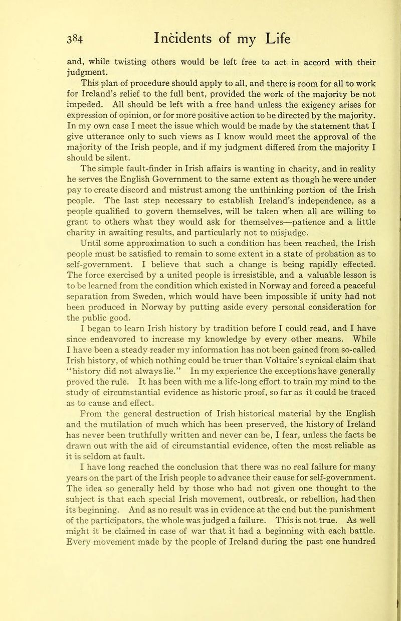 and, while twisting others would be left free to act in accord with their judgment. This plan of procedure should apply to all, and there is room for all to work for Ireland’s relief to the full bent, provided the work of the majority be not impeded. All should be left with a free hand unless the exigency arises for expression of opinion, or for more positive action to be directed by the majority. In my own case I meet the issue which would be made by the statement that I give utterance only to such views as I know would meet the approval of the majority of the Irish people, and if my judgment differed from the majority I should be silent. The simple fault-finder in Irish affairs is wanting in charity, and in reality he serves the English Government to the same extent as though he were under pay to create discord and mistrust among the unthinking portion of the Irish people. The last step necessary to establish Ireland’s independence, as a people qualified to govern themselves, will be taken when all are willing to grant to others what they would ask for themselves—patience and a little charity in awaiting results, and particularly not to misjudge. Until some approximation to such a condition has been reached, the Irish people must be satisfied to remain to some extent in a state of probation as to self-government. I believe that such a change is being rapidly effected. The force exercised by a united people is irresistible, and a valuable lesson is to be learned from the condition which existed in Norway and forced a peaceful separation from Sweden, which would have been impossible if unity had not been produced in Norway by putting aside every personal consideration for the public good. I began to learn Irish history by tradition before I could read, and I have since endeavored to increase my knowledge by every other means. While I have been a steady reader my information has not been gained from so-called Irish history, of which nothing could be truer than Voltaire’s cynical claim that “history did not always lie.’’ In my experience the exceptions have generally proved the rule. It has been with me a life-long effort to train my mind to the study of circumstantial evidence as historic proof, so far as it could be traced as to cause and effect. From the general destruction of Irish historical material by the English and the mutilation of much which has been preserved, the history of Ireland has never been truthfully written and never can be, I fear, unless the facts be drawn out with the aid of circumstantial evidence, often the most reliable as it is seldom at fault. I have long reached the conclusion that there was no real failure for many years on the part of the Irish people to advance their cause for self-government. The idea so generally held by those who had not given one thought to the subject is that each special Irish movement, outbreak, or rebellion, had then its beginning. And as no result was in evidence at the end but the punishment of the participators, the whole was judged a failure. This is not true. As well might it be claimed in case of war that it had a beginning with each battle. Every movement made by the people of Ireland during the past one hundred