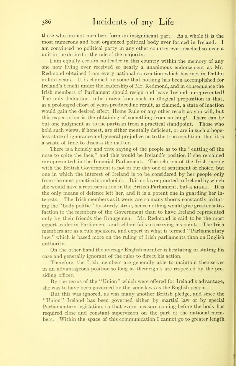those who are not members form an insignificant part. As a whole it is the most numerous and best organized political body ever formed in Ireland. I am convinced no political party in any other country ever reached so near a unit in the desire for the rule of the majority. I am equally certain no leader in this country within the memory of any one now living ever received so nearly a unanimous endorsement as Mr. Redmond obtained from every national convention which has met in Dublin in late years. It is claimed by some that nothing has been accomplished for Ireland’s benefit under the leadership of Mr. Redmond, and in consequence the Irish members of Parliament should resign and leave Ireland unrepresented! The only deduction to be drawn from such an illogical proposition is that, as a prolonged effort of years produced no result, as claimed, a state of inaction would gain the desired effect. Home Rule or any other result as you will, but this expectation is the obtaining of something from nothing! There can be but one judgment as to the partisan from a practical standpoint. Those who hold such views, if honest, are either mentally deficient, or are in such a hope- less state of ignorance and general prejudice as to the true condition, that it is a waste of time to discuss the matter. There is a homely and trite saying of the people as to the “cutting off the nose to spite the face,” and this would be Ireland’s position if she remained unrepresented in the Imperial Parliament. The relation of the Irish people with the British Government is not in our day one of sentiment or choice, but one in which the interest of Ireland is to be considered by her people only from the most practical standpoint. It is no favor granted to Ireland by which she would have a representation in the British Parliament, but a right. It is the only means of defence left her, and it is a potent one in guarding her in- terests. The Irish members as it were, are so many thorns constantly irritat- ing the “body politic” by sturdy strife, hence nothing would give greater satis- faction to the members of the Government than to have Ireland represented only by their friends the Orangemen. Mr. Redmond is said to be the most expert leader in Parliament, and seldom fails in carrying his point. The Irish members are as a rule speakers, and expert in what is termed “ Parliamentary law,” which is based more on the ruling of Irish parliaments than on English authority. On the other hand the average English member is hesitating in stating his case and generally ignorant of the rules to direct his action. Therefore, the Irish members are generally able to maintain themselves in an advantageous position so long as their rights are respected by the pre- siding officer. By the terms of the “Union” which were offered for Ireland’s advantage, she was to have been governed by the same laws as the English people. But this was ignored, as was many another British pledge, and since the “Union” Ireland has been governed either by martial law or by special Parliamentary legislation, so that every measure coming before the body has required close and constant supervision on the part of the national mem- bers. Within the space of this communication I cannot go to greater length