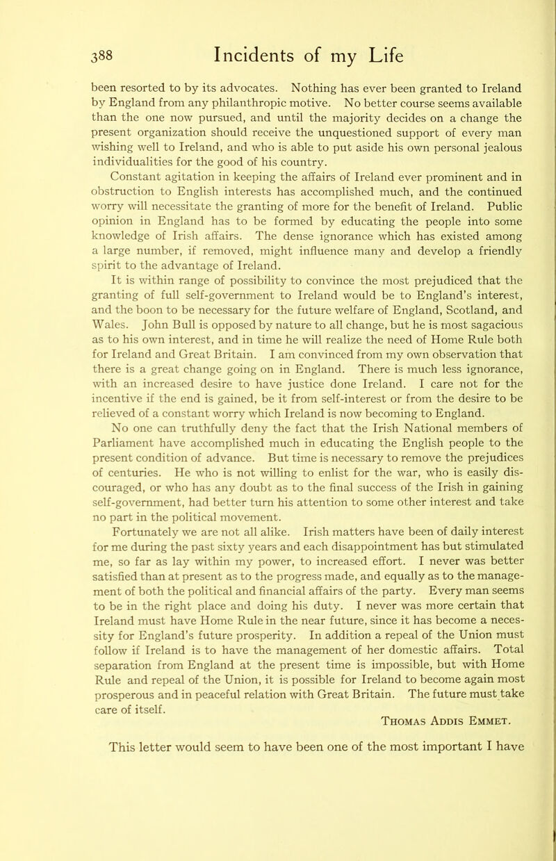 been resorted to by its advocates. Nothing has ever been granted to Ireland by England from any philanthropic motive. No better course seems available than the one now pursued, and until the majority decides on a change the present organization should receive the unquestioned support of every man wishing well to Ireland, and who is able to put aside his own personal jealous individualities for the good of his country. Constant agitation in keeping the affairs of Ireland ever prominent and in obstruction to English interests has accomplished much, and the continued worry will necessitate the granting of more for the benefit of Ireland. Public opinion in England has to be formed by educating the people into some knowledge of Irish affairs. The dense ignorance which has existed among a large number, if removed, might influence many and develop a friendly spirit to the advantage of Ireland. It is within range of possibility to convince the most prejudiced that the granting of full self-government to Ireland would be to England’s interest, and the boon to be necessary for the future welfare of England, Scotland, and Wales. John Bull is opposed by nature to all change, but he is most sagacious as to his own interest, and in time he will realize the need of Home Rule both for Ireland and Great Britain. I am convinced from my own observation that there is a great change going on in England. There is much less ignorance, with an increased desire to have justice done Ireland. I care not for the incentive if the end is gained, be it from self-interest or from the desire to be relieved of a constant worry which Ireland is now becoming to England. No one can truthfully deny the fact that the Irish National members of Parliament have accomplished much in educating the English people to the present condition of advance. But time is necessary to remove the prejudices of centuries. He who is not willing to enlist for the war, who is easily dis- couraged, or who has any doubt as to the final success of the Irish in gaining self-government, had better turn his attention to some other interest and take no part in the political movement. Fortunately we are not all alike. Irish matters have been of daily interest for me during the past sixty years and each disappointment has but stimulated me, so far as lay within my power, to increased effort. I never was better satisfied than at present as to the progress made, and equally as to the manage- ment of both the political and financial affairs of the party. Every man seems to be in the right place and doing his duty. I never was more certain that Ireland must have Home Rule in the near future, since it has become a neces- sity for England’s future prosperity. In addition a repeal of the Union must follow if Ireland is to have the management of her domestic affairs. Total separation from England at the present time is impossible, but with Home Rule and repeal of the Union, it is possible for Ireland to become again most prosperous and in peaceful relation with Great Britain. The future must take care of itself. Thomas Addis Emmet. This letter would seem to have been one of the most important I have