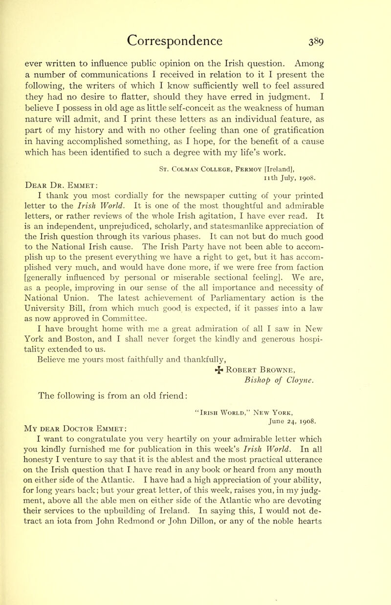 ever written to influence public opinion on the Irish question. Among a number of communications I received in relation to it I present the following, the writers of which I know sufficiently well to feel assured they had no desire to flatter, should they have erred in judgment. I believe I possess in old age as little self-conceit as the weakness of human nature will admit, and I print these letters as an individual feature, as part of my history and with no other feeling than one of gratification in having accomplished something, as I hope, for the benefit of a cause which has been identified to such a degree with my life’s work. St. Colman College, Fermoy [Ireland], nth July, 1908. Dear Dr. Emmet: I thank you most cordially for the newspaper cutting of your printed letter to the Irish World. It is one of the most thoughtful and admirable letters, or rather reviews of the whole Irish agitation, I have ever read. It is an independent, unprejudiced, scholarly, and statesmanlike appreciation of the Irish question through its various phases. It can not but do much good to the National Irish cause. The Irish Party have not been able to accom- plish up to the present everything we have a right to get, but it has accom- plished very much, and would have done more, if we were free from faction [generally influenced by personal or miserable sectional feeling]. We are, as a people, improving in our sense of the all importance and necessity of National Union. The latest achievement of Parliamentary action is the University Bill, from which much good is expected, if it passes into a law as now approved in Committee. I have brought home with me a great admiration of all I saw in New York and Boston, and I shall never forget the kindly and generous hospi- tality extended to us. Believe me yours most faithfully and thankfully, •i* Robert Browne, Bishop of Cloyne. The following is from an old friend: “Irish World,” New York, June 24, 1908. My dear Doctor Emmet: I want to congratulate you very heartily on your admirable letter which you kindly furnished me for publication in this week’s Irish World. In all honesty I venture to say that it is the ablest and the most practical utterance on the Irish question that I have read in any book or heard from any mouth on either side of the Atlantic. I have had a high appreciation of your ability, for long years back; but your great letter, of this week, raises you, in my judg- ment, above all the able men on either side of the Atlantic who are devoting their services to the upbuilding of Ireland. In saying this, I would not de- tract an iota from John Redmond or John Dillon, or any of the noble hearts