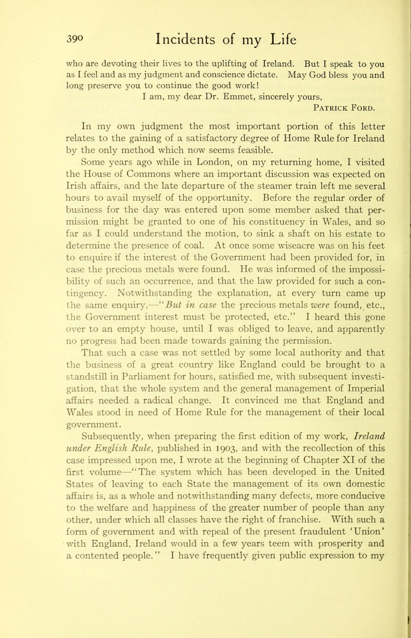who are devoting their lives to the uplifting of Ireland. But I speak to you as I feel and as my judgment and conscience dictate. May God bless you and long preserve you to continue the good work! I am, my dear Dr. Emmet, sincerely yours, Patrick Ford. In my own judgment the most important portion of this letter relates to the gaining of a satisfactory degree of Home Rule for Ireland by the only method which now seems feasible. Some years ago while in London, on my returning home, I visited the House of Commons where an important discussion was expected on Irish affairs, and the late departure of the steamer train left me several hours to avail myself of the opportunity. Before the regular order of business for the day was entered upon some member asked that per- mission might be granted to one of his constituency in Wales, and so far as I could understand the motion, to sink a shaft on his estate to determine the presence of coal. At once some wiseacre was on his feet to enquire if the interest of the Government had been provided for, in case the precious metals were found. He was informed of the impossi- bility of such an occurrence, and that the law provided for such a con- tingency. Notwithstanding the explanation, at every turn came up the same enquiry,—'But in case the precious metals were found, etc., the Government interest must be protected, etc.” I heard this gone over to an empty house, until I was obliged to leave, and apparently no progress had been made towards gaining the permission. That such a case was not settled by some local authority and that the business of a great country like England could be brought to a standstill in Parliament for hours, satisfied me, with subsequent investi- gation, that the whole system and the general management of Imperial affairs needed a radical change. It convinced me that England and Wales stood in need of Home Rule for the management of their local government. Subsequently, when preparing the first edition of my work, Ireland under English Rule, published in 1903, and with the recollection of this case impressed upon me, I wrote at the beginning of Chapter XI of the first volume—‘‘The system which has been developed in the United States of leaving to each State the management of its own domestic affairs is, as a whole and notwithstanding many defects, more conducive to the welfare and happiness of the greater number of people than any other, under which all classes have the right of franchise. With such a form of government and with repeal of the present fraudulent ‘Union’ with England, Ireland would in a few years teem with prosperity and a contented people.” I have frequently given public expression to my