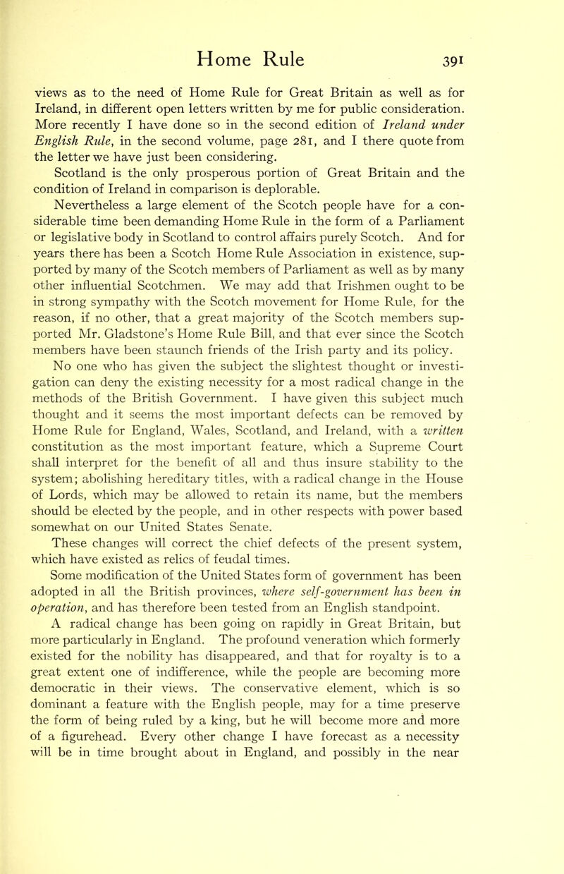 views as to the need of Home Rule for Great Britain as well as for Ireland, in different open letters written by me for public consideration. More recently I have done so in the second edition of Ireland under English Rule, in the second volume, page 281, and I there quote from the letter we have just been considering. Scotland is the only prosperous portion of Great Britain and the condition of Ireland in comparison is deplorable. Nevertheless a large element of the Scotch people have for a con- siderable time been demanding Home Rule in the form of a Parliament or legislative body in Scotland to control affairs purely Scotch. And for years there has been a Scotch Home Rule Association in existence, sup- ported by many of the Scotch members of Parliament as well as by many other influential Scotchmen. We may add that Irishmen ought to be in strong sympathy with the Scotch movement for Home Rule, for the reason, if no other, that a great majority of the Scotch members sup- ported Mr. Gladstone’s Home Rule Bill, and that ever since the Scotch members have been staunch friends of the Irish party and its policy. No one who has given the subject the slightest thought or investi- gation can deny the existing necessity for a most radical change in the methods of the British Government. I have given this subject much thought and it seems the most important defects can be removed by Home Rule for England, Wales, Scotland, and Ireland, with a written constitution as the most important feature, which a Supreme Court shall interpret for the benefit of all and thus insure stability to the system; abolishing hereditary titles, with a radical change in the House of Lords, which may be allowed to retain its name, but the members should be elected by the people, and in other respects with power based somewhat on our United States Senate. These changes will correct the chief defects of the present system, which have existed as relics of feudal times. Some modification of the United States form of government has been adopted in all the British provinces, where self-government has been in operation, and has therefore been tested from an English standpoint. A radical change has been going on rapidly in Great Britain, but more particularly in England. The profound veneration which formerly existed for the nobility has disappeared, and that for royalty is to a great extent one of indifference, while the people are becoming more democratic in their views. The conservative element, which is so dominant a feature with the English people, may for a time preserve the form of being ruled by a king, but he will become more and more of a figurehead. Every other change I have forecast as a necessity will be in time brought about in England, and possibly in the near