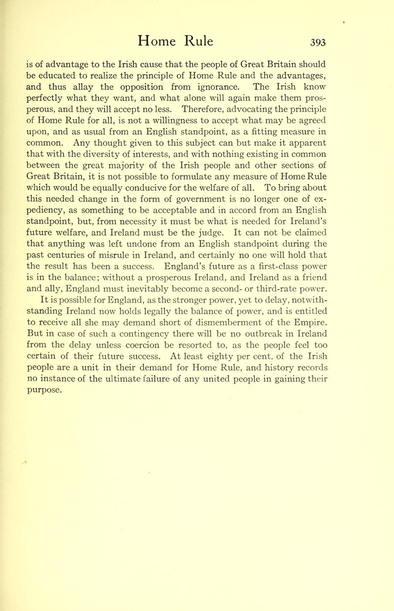 is of advantage to the Irish cause that the people of Great Britain should be educated to realize the principle of Home Rule and the advantages, and thus allay the opposition from ignorance. The Irish know perfectly what they want, and what alone will again make them pros- perous, and they will accept no less. Therefore, advocating the principle of Home Rule for all, is not a willingness to accept what may be agreed upon, and as usual from an English standpoint, as a fitting measure in common. Any thought given to this subject can but make it apparent that with the diversity of interests, and with nothing existing in common between the great majority of the Irish people and other sections of Great Britain, it is not possible to formulate any measure of Home Riole which would be equally conducive for the welfare of all. To bring about this needed change in the form of government is no longer one of ex- pediency, as something to be acceptable and in accord from an English standpoint, but, from necessity it must be what is needed for Ireland’s future welfare, and Ireland must be the judge. It can not be claimed that anything was left undone from an English standpoint during the past centuries of misrule in Ireland, and certainly no one will hold that the result has been a success. England’s future as a first-class power is in the balance; without a prosperous Ireland, and Ireland as a friend and ally, England must inevitably become a second- or third-rate power. It is possible for England, as the stronger power, yet to delay, notwith- standing Ireland now holds legally the balance of power, and is entitled to receive all she may demand short of dismemberment of the Empire. But in case of such a contingency there will be no outbreak in Ireland from the delay unless coercion be resorted to, as the people feel too certain of their future success. At least eighty per cent, of the Irish people are a unit in their demand for Home Rule, and history records no instance of the ultimate failure of any united people in gaining their purpose.