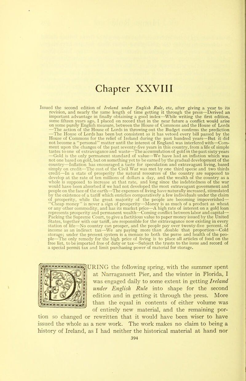 Chapter XXVIII Issued the second edition of Ireland under English Rule, etc, after giving a year to its revision, and nearly the same length of time getting it through the press—Derived an important advantage in finally obtaining a good index—While writing the first edition, some fifteen years ago, I placed on record that in the near future a conflict would arise on some purely English measure, between the House of Commons and the House of Lords —The action of the House of Lords in throwing out the Budget confirms the prediction —The House of Lords has been but consistent as it has vetoed every bill passed by the House of Commons for the relief of Ireland during the past hundred years—But it did not become a “personal” matter until the interest of England was interfered with—Com- ment upon the changes of the past seventy-five years in this country, from a life of simple tastes to one of extravagance and waste—The accumulation of gold in the past sixty years —Gold is the only permanent standard of value—We have had an inflation which was not one based on gold, but on something yet to be earned by the gradual development of the country—Iirflation has encouraged a taste for speculation and extravagant living, based simply on credit—The cost of the Civil War was met by one third specie and two thirds credit—In a state of prosperity the natural resources of the country are supposed to develop at the rate of ten millions of dollars a day, and the wealth of the country as a whole is supposed to increase at that rate, and long since the indebtedness of the war would have been absorbed if we had not developed the most extravagant government and people on the face of the earth—The expenses of living have naturally increased, stimulated by the existence of a tariff which enriches comparatively a few individuals under the claim of prosperity, while the great majority of the people are becoming impoverished— “Cheap money” is never a sign of prosperity—Money is as much of a product as wheat or any other commodity, and has its market price—A high rate of interest on a gold loan represents prosperity and permanent wealth—Coming conflict between labor and capital— Packing the Supreme Court, to give a factitious value to paper money issued by the United States, together with our tariff, are responsible for the extravagance now existing in every station of life—No country can prosper, and the people pay over twenty-five percent, of income as an indirect tax—We are paying more than .double that proportion—Cold storage; under the present system is a menace to both the purse and health of the peo- ple—The only remedy for the high price of living is to place all articles of food on the free list, to be imported free of duty or tax—Subject the trusts to the issue and record of a special permit tax and limit purchasing power of material for storage. )URING the following spring, with the summer spent at Narragansett Pier, and the winter in Florida, I was engaged daily to some extent in getting Ireland under English Rule into shape for the second edition and in getting it through the press. More than the equal in contents of either volume was of entirely new material, and the remaining por- tion so changed or rewritten that it would have been wiser to have issued the whole as a new work. The work makes no claim to being a history of Ireland, as I had neither the historical material at hand nor
