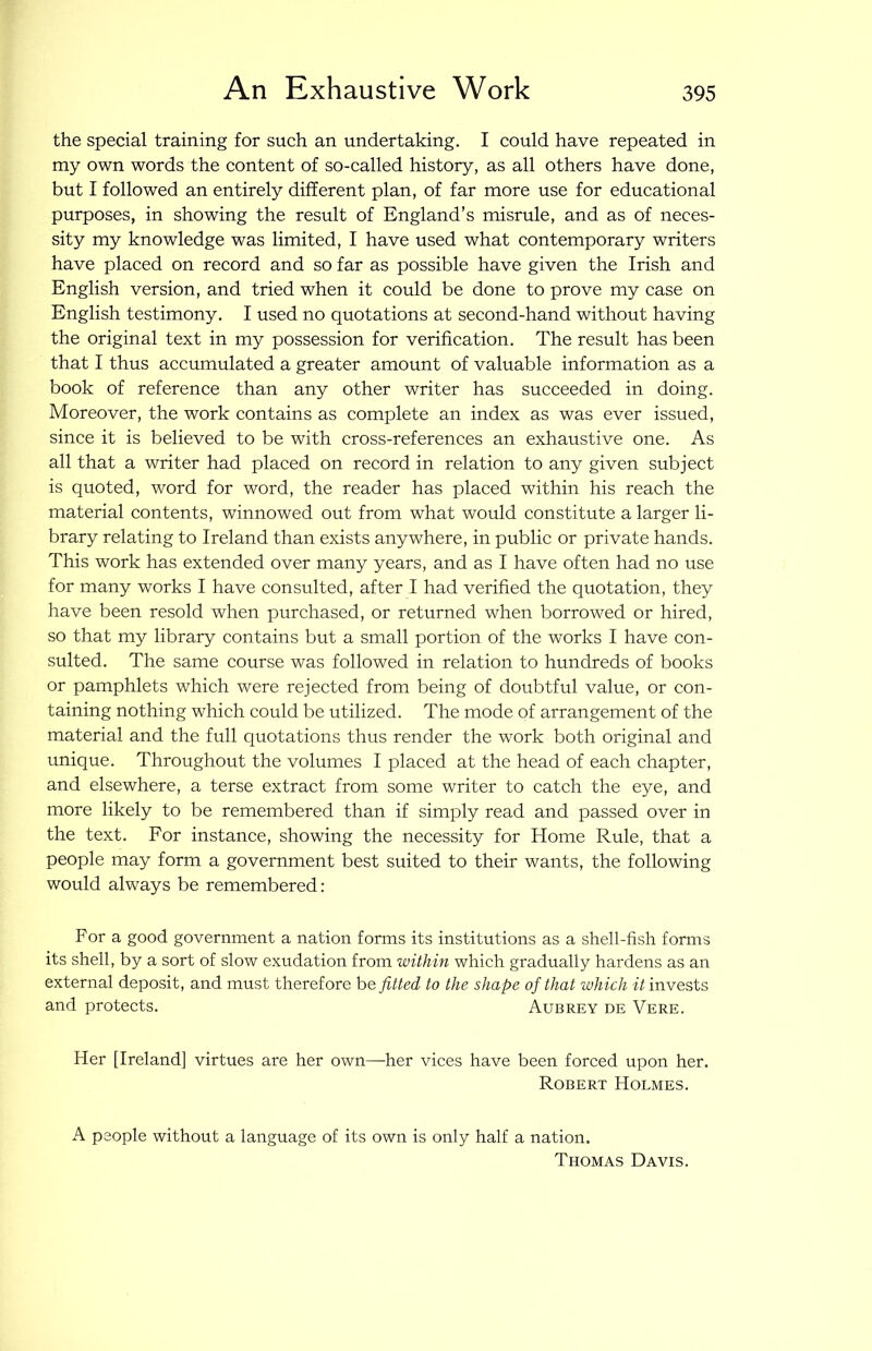 An Exhaustive Work the special training for such an undertaking. I could have repeated in my own words the content of so-called history, as all others have done, but I followed an entirely different plan, of far more use for educational purposes, in showing the result of England’s misrule, and as of neces- sity my knowledge was limited, I have used what contemporary writers have placed on record and so far as possible have given the Irish and English version, and tried when it could be done to prove my case on English testimony. I used no quotations at second-hand without having the original text in my possession for verification. The result has been that I thus accumulated a greater amount of valuable information as a book of reference than any other writer has succeeded in doing. Moreover, the work contains as complete an index as was ever issued, since it is believed to be with cross-references an exhaustive one. As all that a writer had placed on record in relation to any given subject is quoted, word for word, the reader has placed within his reach the material contents, winnowed out from what would constitute a larger li- brary relating to Ireland than exists anywhere, in public or private hands. This work has extended over many years, and as I have often had no use for many works I have consulted, after I had verified the quotation, they have been resold when purchased, or returned when borrowed or hired, so that my library contains but a small portion of the works I have con- sulted. The same course was followed in relation to hundreds of books or pamphlets which were rejected from being of doubtful value, or con- taining nothing which could be utilized. The mode of arrangement of the material and the full quotations thus render the work both original and unique. Throughout the volumes I placed at the head of each chapter, and elsewhere, a terse extract from some writer to catch the eye, and more likely to be remembered than if simply read and passed over in the text. For instance, showing the necessity for Home Rule, that a people may form a government best suited to their wants, the following would always be remembered: For a good government a nation forms its institutions as a shell-fish forms its shell, by a sort of slow exudation from within which gradually hardens as an external deposit, and must therefore befitted to the shape of that which it invests and protects. Aubrey de Vere. Her [Ireland] virtues are her own—her vices have been forced upon her. Robert Holmes. A people without a language of its own is only half a nation. Thomas Davis.