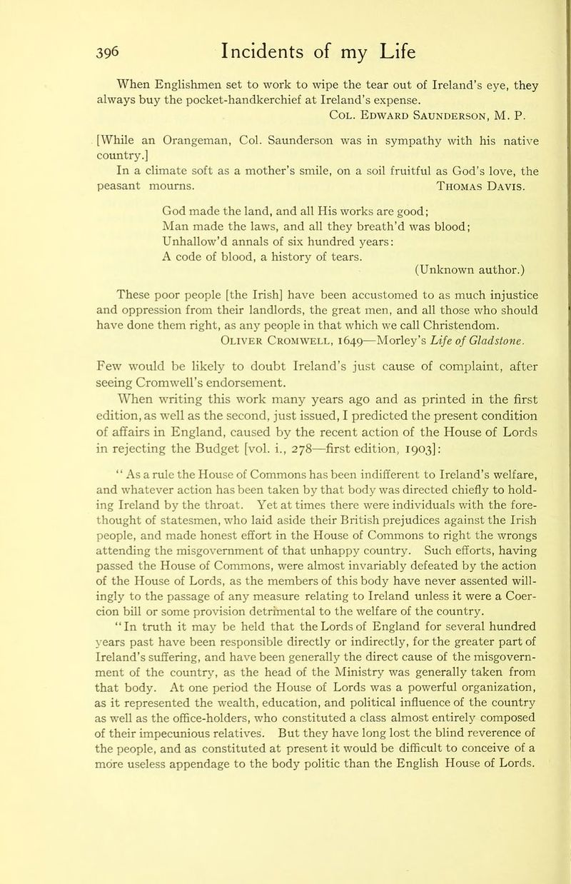 When Englishmen set to work to wipe the tear out of Ireland’s eye, they always buy the pocket-handkerchief at Ireland’s expense. Col. Edward Saunderson, M. P. [While an Orangeman, Col. Saunderson was in sympathy with his native country.] In a climate soft as a mother’s smile, on a soil fruitful as God’s love, the peasant mourns. Thomas Davis. God made the land, and all His works are good; Man made the laws, and all they breath’d was blood; Unhallow’d annals of six hundred years; A code of blood, a history of tears. (Unknown author.) These poor people [the Irish] have been accustomed to as much injustice and oppression from their landlords, the great men, and all those who should have done them right, as any people in that which we call Christendom. Oliver Cromwell, 1649—Motley's Life of Gladstone. Few would be likely to doubt Ireland’s just cause of complaint, after seeing Cromwell’s endorsement. When writing this work many years ago and as printed in the first edition, as well as the second, just issued, I predicted the present condition of affairs in England, caused by the recent action of the House of Lords in rejecting the Budget [vol. i., 278—first edition, 1903]: “Asa rule the House of Commons has been indifferent to Ireland’s welfare, and whatever action has been taken by that body was directed chiefly to hold- ing Ireland by the throat. Yet at times there were individuals with the fore- thought of statesmen, who laid aside their British prejudices against the Irish people, and made honest effort in the House of Commons to right the wrongs attending the misgovemment of that unhappy country. Such efforts, having passed the House of Commons, were almost invariably defeated by the action of the House of Lords, as the members of this body have never assented will- ingly to the passage of any measure relating to Ireland unless it were a Coer- cion bill or some provision detrimental to the welfare of the country. “In truth it may be held that the Lords of England for several hundred years past have been responsible directly or indirectly, for the greater part of Ireland’s suffering, and have been generally the direct cause of the misgovern- ment of the country, as the head of the Ministry was generally taken from that body. At one period the House of Lords was a powerful organization, as it represented the wealth, education, and political influence of the country as well as the office-holders, who constituted a class almost entirely composed of their impecunious relatives. But they have long lost the blind reverence of the people, and as constituted at present it would be difficult to conceive of a more useless appendage to the body politic than the English House of Lords.