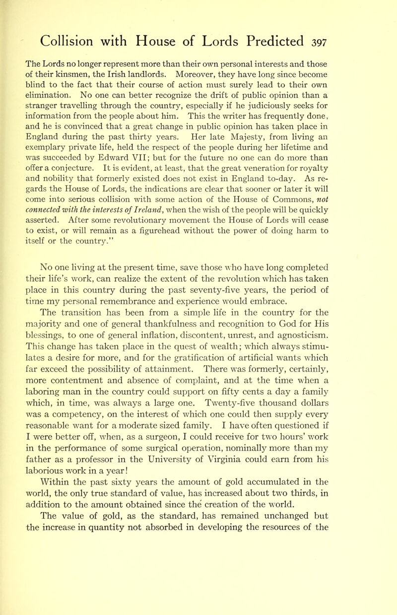 The Lords no longer represent more than their own personal interests and those of their kinsmen, the Irish landlords. Moreover, they have long since become blind to the fact that their course of action must surely lead to their own elimination. No one can better recognize the drift of public opinion than a stranger travelling through the country, especially if he judiciously seeks for information from the people about him. This the writer has frequently done, and he is convinced that a great change in public opinion has taken place in England during the past thirty years. Her late Majesty, from living an exemplary private life, held the respect of the people during her lifetime and was succeeded by Edward VII; but for the future no one can do more than offer a conjecture. It is evident, at least, that the great veneration for royalty and nobility that formerly existed does not exist in England to-day. As re- gards the House of Lords, the indications are clear that sooner or later it will come into serious collision with some action of the House of Commons, not connected with the interests of Ireland, when the wish of the people will be quickly asserted. After some revolutionary movement the House of Lords will cease to exist, or will remain as a figurehead without the power of doing harm to itself or the country.” No one living at the present time, save those who have long eompleted their life’s work, can realize the extent of the revolution which has taken place in this country during the past seventy-five years, the period of time my personal remembrance and experience would embrace. The transition has been from a simple life in the country for the majority and one of general thankfulness and recognition to God for His blessings, to one of general inflation, discontent, unrest, and agnosticism. This change has taken place in the quest of w^ealth; w’hich always stimu- lates a desire for more, and for the gratification of artificial wants which far exceed the possibility of attainment. There was formerly, certainly, more contentment and absence of complaint, and at the time when a laboring man in the country could support on fifty cents a day a family which, in time, was always a large one. Twenty-five thousand dollars was a competency, on the interest of which one could then supply every reasonable want for a moderate sized family. I have often questioned if I were better off, when, as a surgeon, I could receive for two hours’ work in the performance of some surgical operation, nominally more than my father as a professor in the University of Virginia could earn from his laborious work in a year! Within the past sixty years the amount of gold aecumulated in the world, the only true standard of value, has increased about two thirds, in addition to the amount obtained since the creation of the world. The value of gold, as the standard, has remained unehanged but the increase in quantity not absorbed in developing the resources of the