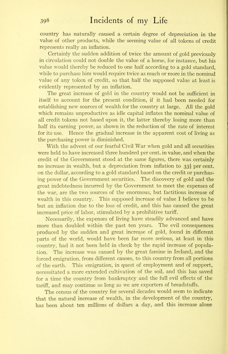 country has natural^ caused a certain degree of depreciation in the value of other products, while the seeming value of all tokens of eredit represents really an inflation. Certainly the sudden addition of twice the amount of gold previously in eirculation could not double the value of a horse, for instance, but his value would thereby be reduced to one half according to a gold standard, while to purehase him would require twice as much or more in the nominal value of any token of credit, so that half the supposed value at least is evidently represented by an inflation. The great increase of gold in the country would not be sufficient in itself to aecount for the present condition, if it had been needed for establishing new sources of wealth for the country at large. All the gold which remains unproductive as idle capital inflates the nominal value of all credit tokens not based upon it, the latter thereby losing more than half its earning power, as shown in the reduction of the rate of interest for its use. Hence the gradual increase in the apparent cost of living as the purchasing power is diminished. With the advent of our fearful Civil War when gold and all securities were held to have increased three hundred per cent, in value, and when the credit of the Government stood at the same figures, there was certainly no increase in wealth, but a depreciation from inflation to 33^ per cent, on the dollar, according to a gold standard based on the credit or purchas- ing power of the Government securities. The discover^^ of gold and the great indebtedness incurred by the Government to meet the expenses of the war, are the two sources of the enormous, but faetitious increase of wealth in this country. This supposed increase of value I believe to be but an inflation due to the loss of credit, and this has caused the great increased price of labor, stimulated by a prohibitive tariff. Necessarily, the expenses of living have steadily advanced and have more than doubled within the past ten years. The evil consequences produced by the sudden and great increase of gold, found in different parts of the world, would have been far more serious, at least in this country, had it not been held in check by the rapid increase of popula- tion. The increase was caused by the great famine in Ireland, and the forced emigration, from different causes, to this country from all portions of the earth. This emigration, in quest of employment and of support, necessitated a more extended cultivation of the soil, and this has saved for a time the country from bankruptcy and the full evil effeets of the tariff, and may continue so long as we are exporters of breadstuffs. The census of the country for several decades would seem to indicate that the natural increase of wealth, in the development of the countr}^ has been about ten millions of dollars a day, and this increase alone