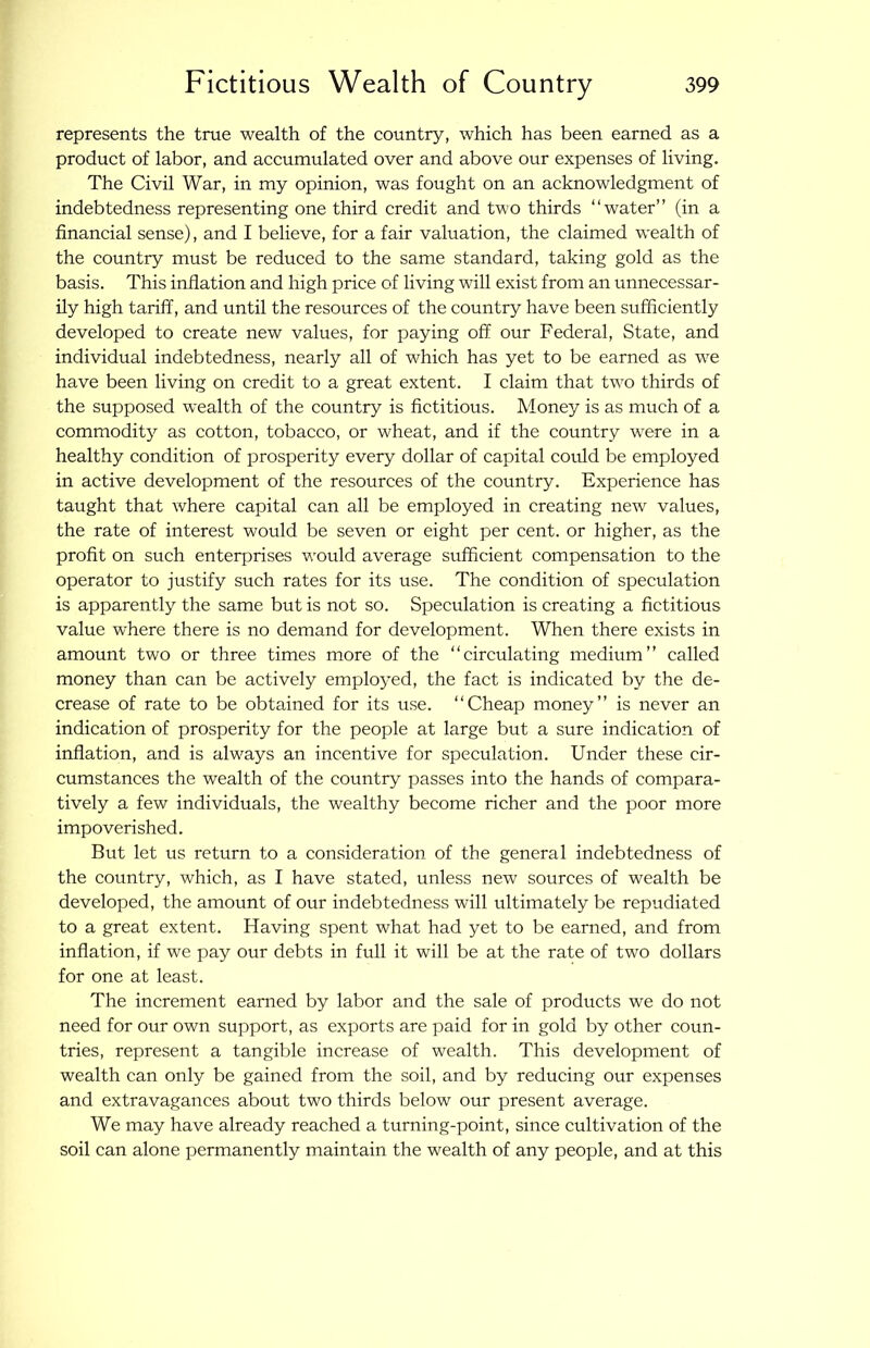represents the true wealth of the country, which has been earned as a product of labor, and accumulated over and above our expenses of living. The Civil War, in my opinion, was fought on an acknowledgment of indebtedness representing one third credit and two thirds “water” (in a financial sense), and I believe, for a fair valuation, the claimed wealth of the country must be reduced to the same standard, taking gold as the basis. This inflation and high price of living will exist from an unnecessar- ily high tariff, and until the resources of the country have been sufficiently developed to create new values, for paying off our Federal, State, and individual indebtedness, nearly all of which has yet to be earned as we have been living on credit to a great extent. I claim that two thirds of the supposed wealth of the country is fictitious. Money is as much of a commodity as cotton, tobacco, or wheat, and if the country were in a healthy condition of prosperity every dollar of capital could be employed in active development of the resources of the country. Experience has taught that where capital can all be employed in creating new values, the rate of interest would be seven or eight per cent, or higher, as the profit on such enterprises would average sufficient compensation to the operator to justify such rates for its use. The condition of speculation is apparently the same but is not so. Speculation is creating a fictitious value where there is no demand for development. When there exists in amount two or three times more of the “circulating medium” called money than can be actively employed, the fact is indicated by the de- crease of rate to be obtained for its use. “Cheap money” is never an indication of prosperity for the people at large but a sure indication of inflation, and is always an incentive for speculation. Under these cir- cumstances the wealth of the country passes into the hands of compara- tively a few individuals, the wealthy become richer and the poor more impoverished. But let us return to a consideration of the general indebtedness of the country, which, as I have stated, unless new sources of wealth be developed, the amount of our indebtedness will ultimately be repudiated to a great extent. Having spent what had yet to be earned, and from inflation, if we pay our debts in full it will be at the rate of two dollars for one at least. The increment earned by labor and the sale of products we do not need for our own support, as exports are paid for in gold by other coun- tries, represent a tangible increase of wealth. This development of wealth can only be gained from the soil, and by reducing our expenses and extravagances about two thirds below our present average. We may have already reached a turning-point, since cultivation of the soil can alone permanently maintain the wealth of any people, and at this