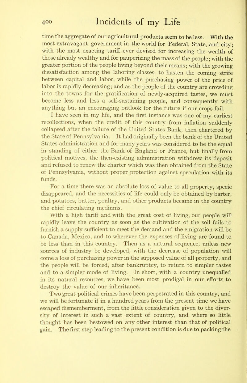 time the aggregate of our agricultural products seem to be less. With the most extravagant government in the world for Federal, State, and city; with the most exacting tariff ever devised for increasing the wealth of those already wealthy and for pauperizing the mass of the people; with the greater portion of the people living beyond their means; with the growing dissatisfaction among the laboring classes, to hasten the coming strife between capital and labor, while the purchasing power of the price of labor is rapidly decreasing; and as the people of the country are crowding into the towns for the gratification of newly-acquired tastes, we must become less and less a self-sustaining people, and consequently with anything but an encouraging outlook for the future if our crops fail. I have seen in my life, and the first instance was one of my earliest recollections, when the credit of this country from inflation suddenly collapsed after the failure of the United States Bank, then chartered by the State of Pennsylvania. It had originally been the bank of the United States administration and for many years was considered to be the equal in standing of either the Bank of England or France, but finally from political motives, the then-existing administration withdrew its deposit and refused to renew the charter which was then obtained from the State of Pennsylvania, without proper protection against speculation with its funds. For a time there was an absolute loss of value to all property, specie disappeared, and the necessities of life could only be obtained by barter, and potatoes, butter, poultry, and other products became in the country the chief circulating mediums. With a high tariff and with the great cost of living, our people will rapidly leave the country as soon as the cultivation of the soil fails to furnish a supply sufficient to meet the demand and the emigration will be to Canada, Mexico, and to wherever the expenses of living are found to be less than in this country. Then as a natural sequence, unless new sources of industry be developed, with the decrease of population will come a loss of purchasing power in the supposed value of all property, and the people will be forced, after bankruptcy, to return to simpler tastes and to a simpler mode of living. In short, with a country unequalled in its natural resources, we have been most prodigal in our efforts to destroy the value of our inheritance. Two great political crimes have been perpetrated in this country, and we will be fortunate if in a hundred years from the present time we have escaped dismemberment, from the little consideration given to the diver- sity of interest in such a vast extent of country, and where so little thought has been bestowed on any other interest than that of political gain. The first step leading to the present condition is due to packing the