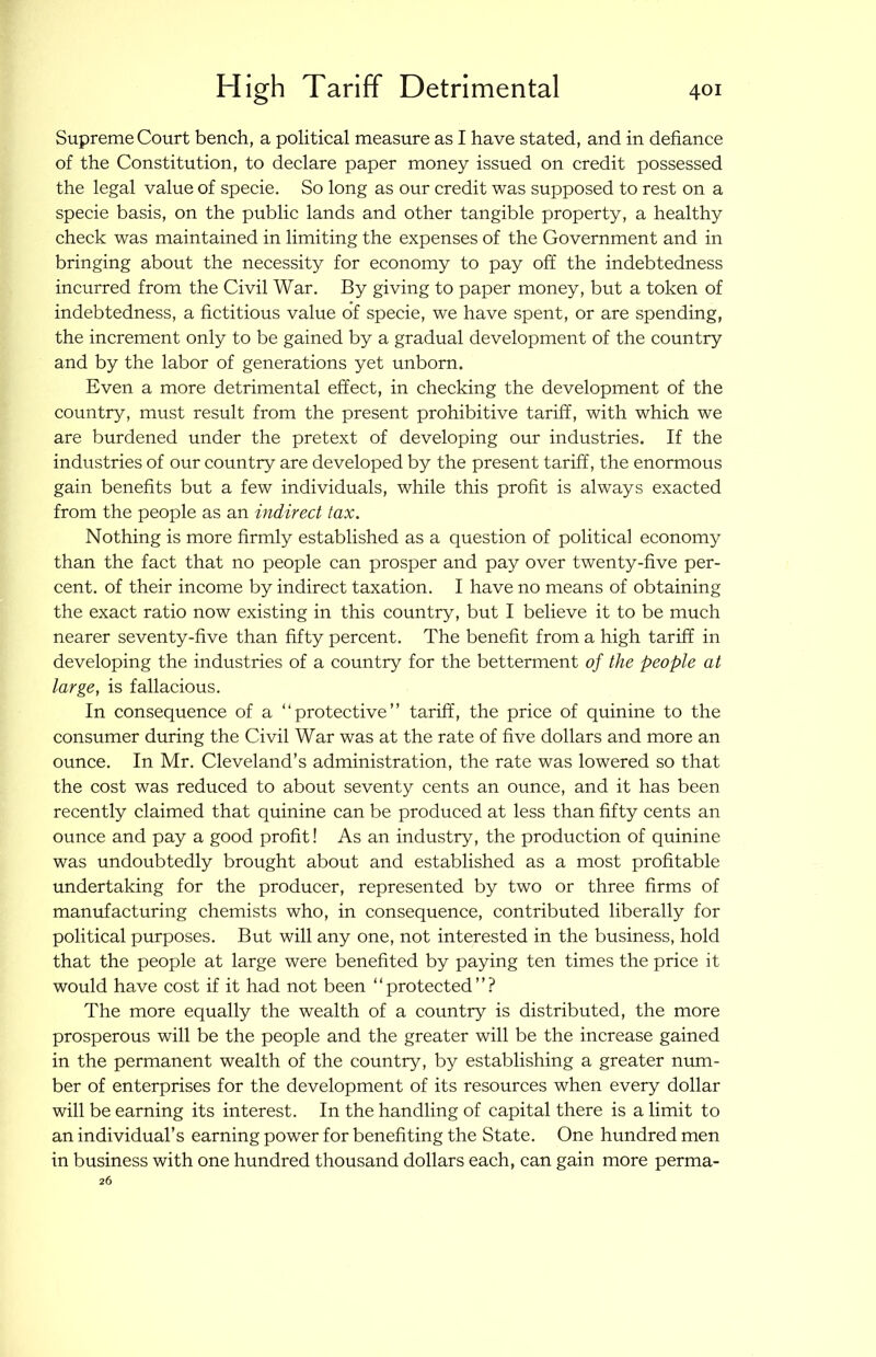 Supreme Court bench, a political measure as I have stated, and in defiance of the Constitution, to declare paper money issued on credit possessed the legal value of specie. So long as our credit was supposed to rest on a specie basis, on the public lands and other tangible property, a healthy check was maintained in limiting the expenses of the Government and in bringing about the necessity for economy to pay off the indebtedness incurred from the Civil War. By giving to paper money, but a token of indebtedness, a fictitious value of specie, we have spent, or are spending, the increment only to be gained by a gradual development of the country and by the labor of generations yet unborn. Even a more detrimental effect, in checking the development of the country, must result from the present prohibitive tariff, with which we are burdened under the pretext of developing our industries. If the industries of our country are developed by the present tariff, the enormous gain benefits but a few individuals, while this profit is always exacted from the people as an indirect tax. Nothing is more firmly established as a question of political economy than the fact that no people can prosper and pay over twenty-five per- cent. of their income by indirect taxation. I have no means of obtaining the exact ratio now existing in this country, but I believe it to be much nearer seventy-five than fifty percent. The benefit from a high tariff in developing the industries of a country for the betterment of the people at large, is fallacious. In consequence of a “protective” tariff, the price of quinine to the consumer during the Civil War was at the rate of five dollars and more an ounce. In Mr. Cleveland’s administration, the rate was lowered so that the cost was reduced to about seventy cents an ounce, and it has been recently claimed that quinine can be produced at less than fifty cents an ounce and pay a good profit! As an industry, the production of quinine was undoubtedly brought about and established as a most profitable undertaking for the producer, represented by two or three firms of manufacturing chemists who, in consequence, contributed liberally for political purposes. But will any one, not interested in the business, hold that the people at large were benefited by paying ten times the price it would have cost if it had not been “protected”? The more equally the wealth of a country is distributed, the more prosperous will be the people and the greater will be the increase gained in the permanent wealth of the country, by establishing a greater num- ber of enterprises for the development of its resources when every dollar will be earning its interest. In the handling of capital there is a limit to an individual’s earning power for benefiting the State. One hundred men in business with one hundred thousand dollars each, can gain more perma- 26