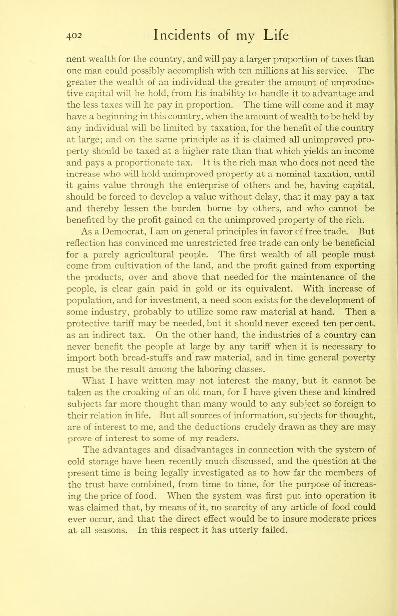 nent wealth for the country, and will pay a larger proportion of taxes than one man could possibly accomplish with ten millions at his service. The greater the wealth of an individual the greater the amount of unproduc- tive capital will he hold, from his inability to handle it to advantage and the less taxes will he pay in proportion. The time will come and it may have a beginning in this country, when the amount of wealth to be held by any individual will be limited by taxation, for the benefit of the country at large; and on the same principle as it is claimed all unimproved pro- perty should be taxed at a higher rate than that which yields an income and pays a proportionate tax. It is the rich man who does not need the increase who will hold unimproved property at a nominal taxation, until it gains value through the enterprise of others and he, having capital, should be forced to develop a value without delay, that it may pay a tax and thereby lessen the burden borne by others, and who cannot be benefited by the profit gained on the unimproved property of the rich. As a Democrat, I am on general principles in favor of free trade. But reflection has convinced me unrestricted free trade can only be beneficial for a purely agricultural people. The first wealth of all people must come from cultivation of the land, and the profit gained from exporting the products, over and above that needed for the maintenance of the people, is clear gain paid in gold or its equivalent. With increase of population, and for investment, a need soon exists for the development of some industry, probably to utilize some raw material at hand. Then a protective tariff may be needed, but it should never exceed ten per cent, as an indirect tax. On the other hand, the industries of a country can never benefit the people at large by any tariff when it is necessary to import both bread-stuffs and raw material, and in time general poverty must be the result among the laboring classes. What I have written may not interest the many, but it cannot be taken as the croaking of an old man, for I have given these and kindred subjects far more thought than many would to any subject so foreign to their relation in life. But all sources of information, subjects for thought, are of interest to me, and the deductions crudely drawn as they are may prove of interest to some of my readers. The advantages and disadvantages in connection with the system of cold storage have been recently much discussed, and the question at the present time is being legally investigated as to how far the members of the trust have combined, from time to time, for the purpose of increas- ing the price of food. When the system was first put into operation it was claimed that, by means of it, no scarcity of any article of food could ever occur, and that the direct effect would be to insure moderate prices at all seasons. In this respect it has utterly failed.