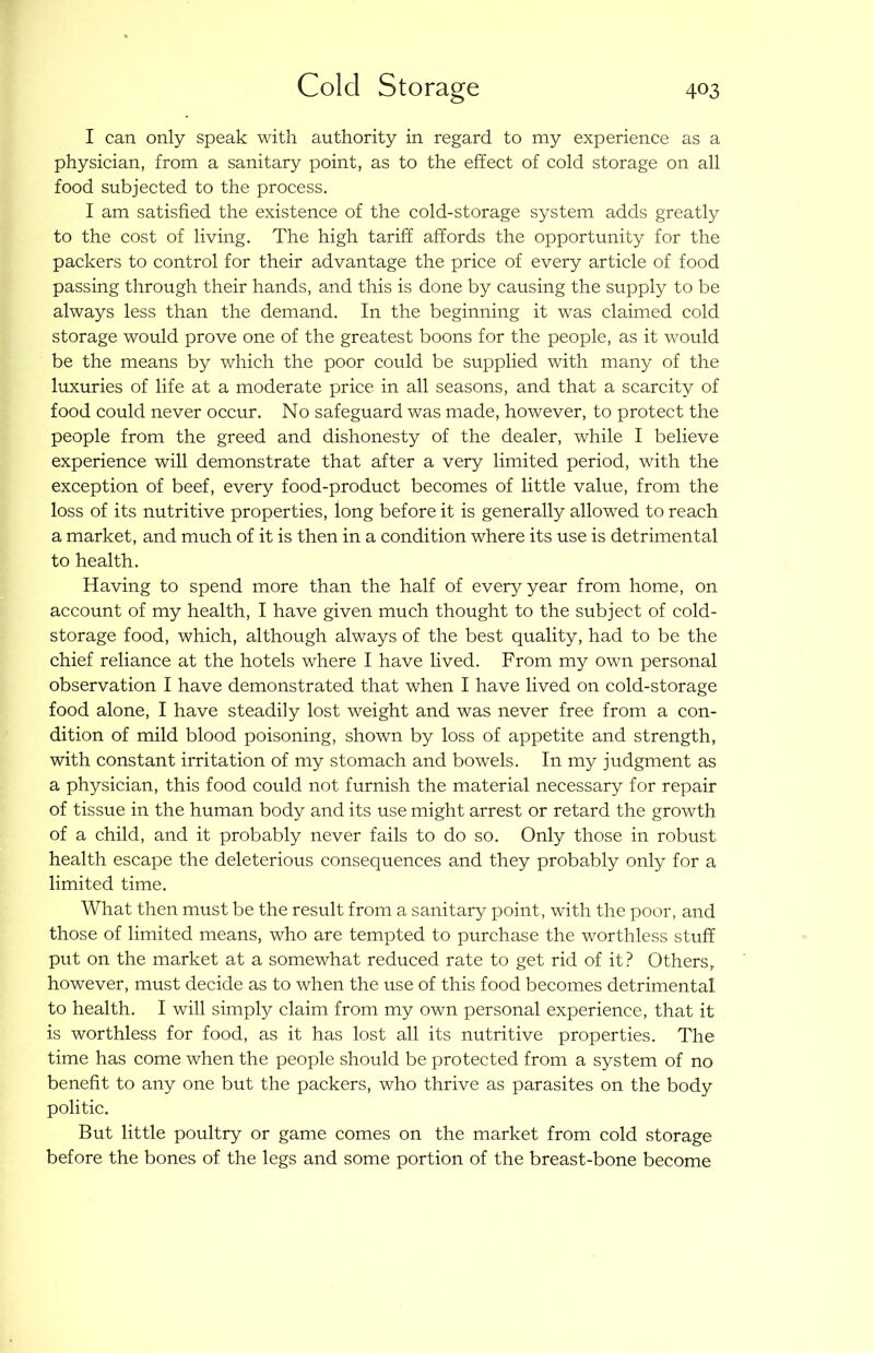 I can only speak with authority in regard to my experience as a physician, from a sanitary point, as to the effect of cold storage on all food subjected to the process. I am satisfied the existence of the cold-storage system adds greatly to the cost of living. The high tariff affords the opportunity for the packers to control for their advantage the price of every article of food passing through their hands, and this is done by causing the supply to be always less than the demand. In the beginning it was claimed cold storage would prove one of the greatest boons for the people, as it would be the means by which the poor could be supplied with many of the luxuries of life at a moderate price in all seasons, and that a scarcity of food could never occur. No safeguard was made, however, to protect the people from the greed and dishonesty of the dealer, while I believe experience will demonstrate that after a very limited period, with the exception of beef, every food-product becomes of little value, from the loss of its nutritive properties, long before it is generally allowed to reach a market, and much of it is then in a condition where its use is detrimental to health. Having to spend more than the half of every year from home, on account of my health, I have given much thought to the subject of cold- storage food, which, although always of the best quality, had to be the chief reliance at the hotels where I have lived. From my own personal observation I have demonstrated that when I have lived on cold-storage food alone, I have steadily lost weight and was never free from a con- dition of mild blood poisoning, shown by loss of appetite and strength, with constant irritation of my stomach and bowels. In my judgment as a physician, this food could not furnish the material necessary for repair of tissue in the human body and its use might arrest or retard the growth of a child, and it probably never fails to do so. Only those in robust health escape the deleterious consequences and they probably only for a limited time. What then must be the result from a sanitary point, with the poor, and those of limited means, who are tempted to purchase the worthless stuff put on the market at a somewhat reduced rate to get rid of it? Others, however, must decide as to when the use of this food becomes detrimental to health. I will simply claim from my own personal experience, that it is worthless for food, as it has lost all its nutritive properties. The time has come when the people should be protected from a system of no benefit to any one but the packers, who thrive as parasites on the body politic. But little poultry or game comes on the market from cold storage before the bones of the legs and some portion of the breast-bone become