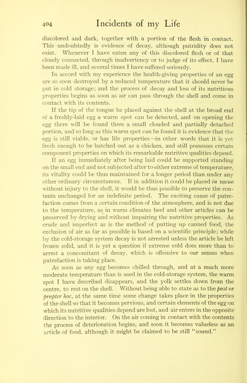 discolored and dark, together with a portion of the flesh in contact. This undoubtedly is evidence of decay, although putridity does not exist. Whenever I have eaten any of this discolored flesh or of that elosely conneeted, through inadvertency or to judge of its effect, I have been made ill, and several times I have suffered seriously. In accord with my experience the health-giving properties of an egg are so soon destroyed by a redueed temperature that it should never be put in cold storage; and the process of decay and loss of its nutritious properties begins as soon as air can pass through the shell and come in contact with its contents. If the tip of the tongue be placed against the shell at the broad end of a freshly-laid egg a warm spot can be detected, and on opening the egg there will be found there a small clouded and partially detached portion, and so long as this warm spot can be found it is evidence that the egg is still viable, or has life properties—in other words that it is yet fresh enough to be hatched out as a chicken, and still possesses certain component properties on which its remarkable nutritive qualities depend. If an egg immediately after being laid could be supported standing on the small end and not subjeeted after to either extreme of temperature, its vitality could be thus maintained for a longer period than under any other ordinary circumstances. If in addition it could be placed in vacuo without injury to the shell, it would be thus possible to preserve the con- tents unchanged for an indefinite period. The exciting cause of putre- faction comes from a certain condition of the atmosphere, and is not due to the temperature, as in warm climates beef and other articles can be preserved by drying and without impairing the nutritive properties. As crude and imperfect as is the method of putting up canned food, the exclusion of air as far as possible is based on a scientific principle; while by the cold-storage system deeay is not arrested unless the article be left frozen solid, and it is yet a question if extreme cold does more than to arrest a concomitant of decay, which is offensive to our senses when putrefaction is taking place. As soon as any egg becomes chilled through, and at a mueh more moderate temperature than is used in the cold-storage system, the warm spot I have described disappears, and the yolk settles down from the centre, to rest on the shell. Without being able to state as to th.Q post or propter hoc, at the same time some change takes plaee in the properties of the shell so that it becomes pervious, and certain elements of the egg on which its nutritive qualities depend are lost, and air enters in the opposite direction to the interior. On the air coming in contact with the contents the process of deterioration begins, and soon it becomes valueless as an article of food, although it might be claimed to be still “sound.”