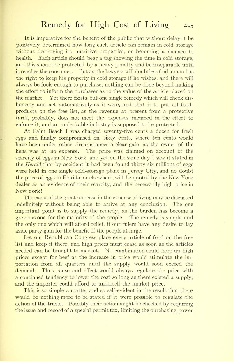 It is imperative for the benefit of the public that without delay it be positively determined how long each article can remain in cold storage without destroying its nutritive properties, or becoming a menace to health. Each article should bear a tag showing the time in cold storage, and this should be protected by a heavy penalty and. be inseparable until it reaches the consumer. But as the lawyers will doubtless find a man has the right to keep his property in cold storage if he wishes, and there will always be fools enough to purchase, nothing can be done beyond making the effort to inform the purchaser as to the value of the article placed on the market. Yet there exists but one single remedy which will check dis- honesty and act automatical^ as it were, and that is to put all food- products on the free list, as the revenue at present from a protective tariff, probably, does not meet the expenses incurred in the effort to enforce it, and an undesirable industry is supposed to be protected. At Palm Beach I was charged seventy-five cents a dozen for fresh eggs and finally compromised on sixty cents, where ten cents would have been under other circumstances a clear gain, as the owner of the hens was at no expense. The price was claimed on account of the scarcity of eggs in New York, and yet on the same day I saw it stated in the Herald that by accident it had been found thirty-six millions of eggs were held in one single cold-storage plant in Jersey City, and no doubt the price of eggs in Florida, or elsewhere, will be quoted by the New York dealer as an evidence of their scarcity, and the necessarily high price in New York! The cause of the great increase in the expense of living may be discussed indefinitely without being able to arrive at any conclusion. The one important point is to supply the remedy, as the burden has become a grevious one for the majority of the people. The remedy is simple and the only one which will afford relief, if our rulers have any desire to lay aside party gain for the benefit of the people at large. Let our Republican Congress place every article of food on the free list and keep it there, and high prices must cease as soon as the articles needed can be brought to market. No combination could keep up high prices except for beef as the increase in price would stimulate the im- portation from all quarters until the supply would soon exceed the demand. Thus cause and effect would always regixlate the price with a continued tendency to lower the cost so long as there existed a supply, and the importer could afford to undersell the market price. This is so simple a matter and so self-evident in the result that there would be nothing more to be stated if it were possible to regulate the action of the trusts. Possibly their action might be checked b}^ requiring the issue and record of a special permit tax, limiting the purchasing power