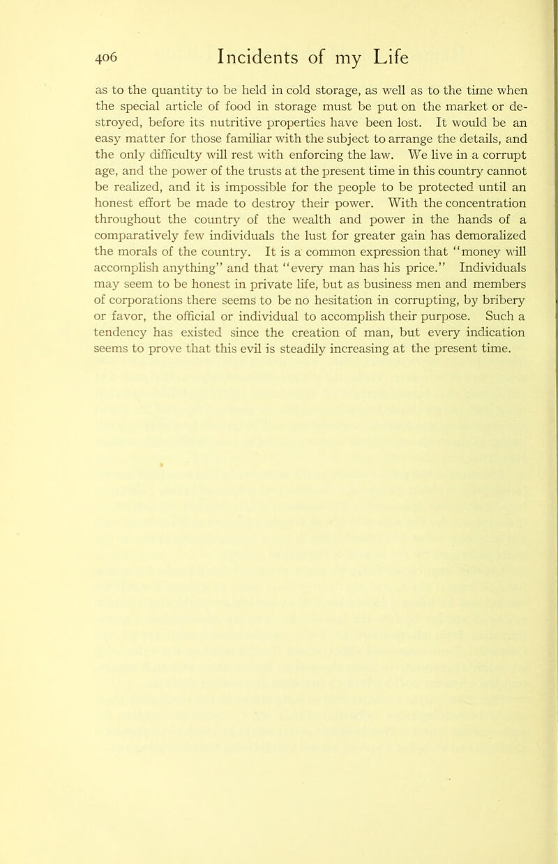 as to the quantity to be held in cold storage, as well as to the time when the special article of food in storage must be put on the market or de- stroyed, before its nutritive properties have been lost. It would be an easy matter for those familiar with the subject to arrange the details, and the only difficulty will rest with enforcing the law. We live in a corrupt age, and the power of the trusts at the present time in this countr}^ cannot be realized, and it is impossible for the people to be protected until an honest effort be made to destroy their power. With the concentration throughout the country of the wealth and power in the hands of a comparatively few individuals the lust for greater gain has demoralized the morals of the country. It is a common expression that “money will accomplish anything” and that “every man has his price.” Individuals may seem to be honest in private life, but as business men and members of corporations there seems to be no hesitation in corrupting, by bribery or favor, the official or individual to accomplish their purpose. Such a tendency has existed since the creation of man, but every indication seems to prove that this evil is steadily increasing at the present time.