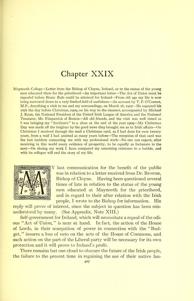 Chapter XXIX Maynooth College—Letter from the Bishop of Cloyne, Ireland, as to the status of the young men educated there for the priesthood—An important letter—The Act of Union must be repealed before Home Rule could be attained for Ireland—From old age my life is now being narrowed down to a very limited field of usefulness—An account by T. P. O’Connor, M.P., describing a visit to me and my surroundings, on March i6, 1907—He repeated his visit the day before Christmas, 1909, on his way to the steamer, accompanied by Michael J. Ryan, the National President of the United Irish League of America and the National Treasurer, Mr. Fitzpatrick of Boston—All old friends, and the visit was well timed as I was bringing my “Incidents” to a close at the end of the year 1909—My Christmas Day was made all the brighter by the good news they brought me as to Irish affairs—On Christmas I received through the mail a Christmas card, as I had done for over twenty years, from a waif I had assisted as many years before—The reception of that card was the last incident connecting me with my professional work—No one can expect, after receiving in this world every evidence of prosperity, to be equally as fortunate in the next—On closing my work I have compared my remaining existence to a bubble, and with its collapse will end the story of my life. Y last communication for the benefit of the public was in relation to a letter received from Dr. Browne, Bishop of Cloyne. Having been questioned several times of late in relation to the status of the young men educated at Maynooth for the priesthood, and in regard to their after relation with the Irish people, I wrote to the Bishop for information. His reply will prove of interest, since the subject in question has been mis- understood by many. (See Appendix, Note XIII.) Self-government for Ireland, which will necessitate a repeal of the odi- ous “Act of Union, ” is near at hand. In fact, the action of the House of Lords, in their usurpation of power in connection with the “Bud- get, ” insures a loss of veto on the acts of the House of Commons, and such action on the part of the Liberal party will be necessary for its own protection and it will prove to Ireland’s profit. There remains but one cloud to obscure the future of the Irish people, the failure to the present time in regaining the use of their native lan-