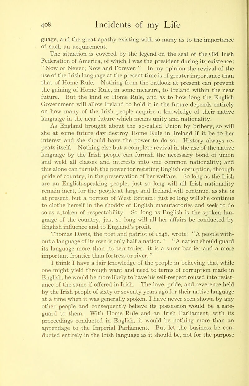 guage, and the great apathy existing with so many as to the importance of such an acquirement. The situation is covered by the legend on the seal of the Old Irish Federation of America, of which I was the president during its existence: ‘‘Now or Never; Now and Forever.” In my opinion the revival of the use of the Irish language at the present time is of greater importance than that of Home Rule. Nothing from the outlook at present can prevent the gaining of Home Rule, in some measure, to Ireland within the near future. But the kind of Home Rule, and as to how long the English Government will allow Ireland to hold it in the future depends entirely on how many of the Irish people acquire a knowledge of their native language in the near future which means unity and nationality. As England brought about the so-called Union by bribery, so will she at some future day destroy Home Rule in Ireland if it be to her interest and she should have the power to do so. History always re- peats itself. Nothing else but a complete revival in the use of the native language by the Irish people can furnish the necessary bond of union and weld all classes and interests into one common nationality; and this alone can furnish the power for resisting English corruption, through pride of country, in the preservation of her welfare. So long as the Irish are an English-speaking people, just so long will all Irish nationality remain inert, for the people at large and Ireland will continue, as she is at present, but a portion of West Britain; just so long will she continue to clothe herself in the shoddy of English manufactories and seek to do so as a.token of respectability. So long as English is the spoken lan- guage of the country, just so long will all her affairs be conducted by English influence and to England’s profit. Thomas Davis, the poet and patriot of 1848, wrote: “A people with- out a language of its own is only half a nation. ” “A nation should guard its language more than its territories; it is a surer barrier and a more important frontier than fortress or river. ” I think I have a fair knowledge of the people in believing that while one might yield through want and need to terms of corruption made in English, he would be more likely to have his self-respect roused into resist- ance of the same if offered in Irish. The love, pride, and reverence held by the Irish people of sixty or seventy years ago for their native language at a time when it was generally spoken, I have never seen shown by any other people and consequently believe its possession would be a safe- guard to them. With Home Rule and an Irish Parliament, with its proceedings conducted in English, it would be nothing more than an appendage to the Imperial Parliament. But let the business be con- ducted entirely in the Irish language as it should be, not for the purpose