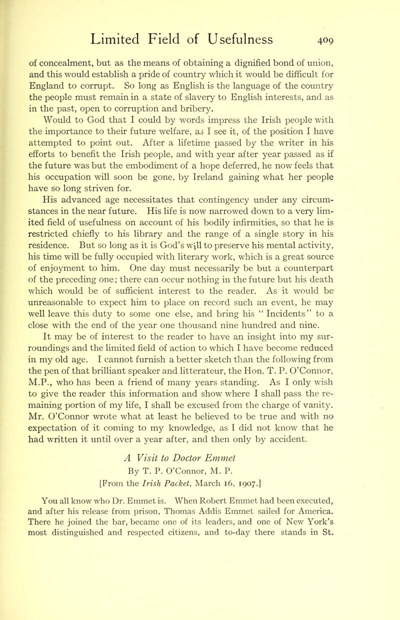Limited Field of Usefulness of concealment, but as the means of obtaining a dignified bond of union, and this would establish a pride of country which it would be difficult for England to corrupt. So long as English is the language of the country the people must remain in a state of slavery to English interests, and as in the past, open to corruption and bribery. Would to God that I could by words impress the Irish people with the importance to their future welfare, as I see it, of the position I have attempted to point out. After a lifetime passed by the writer in his efforts to benefit the Irish people, and with year after year passed as if the future was but the embodiment of a hope deferred, he now feels that his occupation will soon be gone, by Ireland gaining what her people have so long striven for. His advanced age necessitates that contingency under any circum- stances in the near future. His life is now narrowed down to a very lim- ited field of usefulness on account of his bodily infirmities, so that he is restricted chiefly to his library and the range of a single story in his residence. But so long as it is God’s will to preserve his mental activity, his time will be fully occupied with literary work, which is a great source of enjoyment to him. One day must necessarily be but a counterpart of the preceding one; there can occur nothing in the future but his death which would be of sufficient interest to the reader. As it would be unreasonable to expect him to place on record such an event, he may well leave this duty to some one else, and bring his “ Incidents” to a close with the end of the year one thousand nine hundred and nine. It may be of interest to the reader to have an insight into my sur- roundings and the limited field of action to which I have become reduced in my old age. I cannot furnish a better sketch than the following from the pen of that brilliant speaker and litterateur, the Hon. T. P. O’Gonnor, M.P., who has been a friend of many years standing. As I only wish to give the reader this information and show where I shall pass the re- maining portion of my life, I shall be excused from the charge of vanity. Mr. O’Connor wrote what at least he believed to be true and with no expectation of it coming to my knowledge, as I did not know that he had written it until over a year after, and then only by accident. A Visit to Doctor Emmet By T. P. O’Connor, M. P. [From the Irish Packet, March 16, 1907.] You all know who Dr. Emmet is. When Robert Emmet had been executed, and after his release from prison, Thomas Addis Emmet sailed for America. There he joined the bar, became one of its leaders, and one of New York’s most distinguished and respected citizens, and to-day there stands in St.