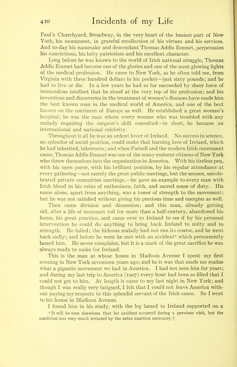Paul’s Churchyard, Broadway, in the very heart of the busiest part of New York, his monument, in grateful recollection of his virtues and his services. And to-day his namesake and descendant Thomas Addis Emmet, perpetuates his convictions, his lofty patriotism and his excellent character. Long before he was known to the world of Irish national struggle, Thomas Addis Emmet had become one of the glories and one of the most glowing lights of the medical profession. He came to New York, as he often told me, from Virginia with three hundred dollars in his pocket—just sixty pounds; and he had to live or die. In a few years he had so far succeeded by sheer force of tremendous intellect that he stood at the very top of his profession; and his inventions and discoveries in the treatment of women’s diseases have made him the best known man in the medical world of America, and one of the best known on the continent of Europe as well. He established a great woman’s hospital; he was the man whom every woman who was troubled with any malady requiring the surgeon’s skill consulted—in short, he became an international and national celebrity. Throughout it all he was an ardent lover of Ireland. No success in science, no splendor of social position, could make that burning love of Ireland, which he had inherited, lukewarm; and when Parnell and the modern Irish movement came, Thomas Addis Emmet was one of the many eminent citizens of New York who threw themselves into the organization in America. With his tireless pen, with his open purse, with his brilliant position, by his regular attendance at every gathering—not merely the great public meetings, but the unseen, uncele- brated private committee meetings,—he gave an example to every man with Irish blood in his veins of enthusiasm, faith, and sacred sense of duty. His name alone, apart from anything, was a tower of strength to the movement; but he was not satisfied without giving his precious time and energies as well. Then came division and dissension; and this man, already getting old, after a life of incessant toil for more than a half-century, abandoned his home, his great practice, and came over to Ireland to see if by his personal intervention he could do anything to bring back Ireland to unity and to strength. He failed; the hideous malady had not run its course, and he went back sadly; and before he went he met with an accident' which permanently lamed him. He never complains, but it is a mark of the great sacrifice he was always ready to make for Ireland. This is the man at whose house in Madison Avenue I spent my first evening in New York seventeen years ago; and he it was that made me realize what a gigantic movement we had in America. I had not seen him for years; and during my last trip to America (1907) every hour had been so filled that I could not get to him. At length it came to my last night in New York; and though I was really very fatigued, I felt that I could not leave America with- out paying my respects to this splendid servant of the Irish cause. So I went to his house in Madison Avenue. I found him in his study, with the leg lamed in Ireland supported on a ' It will be seen elsewhere that his accident occurred during a previous visit, but the condition was very much irritated by the extra exertion necessary, j