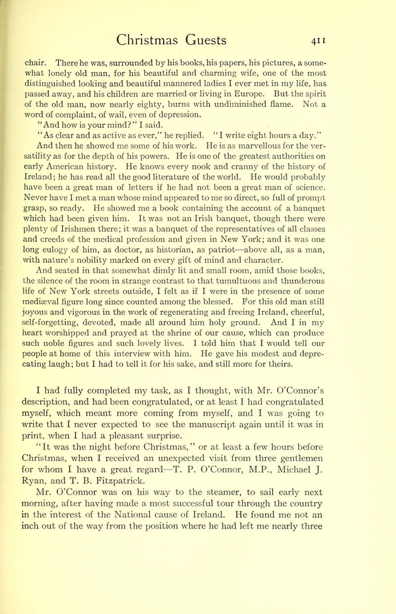 Christmas Guests chair. There he was, surrounded by his books, his papers, his pictures, a some- what lonely old man, for his beautiful and charming wife, one of the most distinguished looking and beautifiil mannered ladies I ever met in my life, has passed away, and his children are married or living in Europe. But the spirit of the old man, now nearly eighty, burns with undiminished flame. Not a word of complaint, of wail, even of depression. “And how is your mind? ” I said. “As clear and as active as ever,” he replied. “ I write eight hours a day.” And then he showed me some of his work. He is as marvellous for the ver- satility as for the depth of his powers. He is one of the greatest authorities on early American history. He knows every nook and cranny of the history of Ireland; he has read all the good literature of the world. He would probably have been a great man of letters if he had not been a great man of science. Never have I met a man whose mind appeared to me so direct, so full of prompt grasp, so ready. He showed me a book containing the account of a banquet which had been given him. It was not an Irish banquet, though there were plenty of Irishmen there; it was a banquet of the representatives of all classes and creeds of the medical profession and given in New York; and it was one long eulogy of him, as doctor, as historian, as patriot—above all, as a man, with nature’s nobility marked on every gift of mind and character. And seated in that somewhat dimly lit and small room, amid those books, the silence of the room in strange contrast to that tumultuous and thunderous life of New York streets outside, I felt as if I were in the presence of some medieval figure long since counted among the blessed. For this old man still joyous and vigorous in the work of regenerating and freeing Ireland, cheerful, self-forgetting, devoted, made all around him holy ground. And I in my heart worshipped and prayed at the shrine of our cause, which can produce such noble figures and such lovely lives. I told him that I would tell our people at home of this interview with him. He gave his modest and depre- cating laugh; but I had to tell it for his sake, and still more for theirs. I had fully completed my task, as I thought, with Mr. O’Connor’s description, and had been eongratulated, or at least I had eongratulated myself, whieh meant more coming from myself, and I was going to write that I never expeeted to see the manuscript again until it was in print, when I had a pleasant surprise. “It was the night before Christmas,” or at least a few hours before Christmas, when I received an unexpected visit from three gentlemen for whom I have a great regard—T. P. O’Connor, M.P., Michael J. Ryan, and T. B. Fitzpatriek. Mr. O’Connor was on his way to the steamer, to sail early next morning, after having made a most successful tour through the country in the interest of the National cause of Ireland. He found me not an ineh out of the way from the position where he had left me nearly three