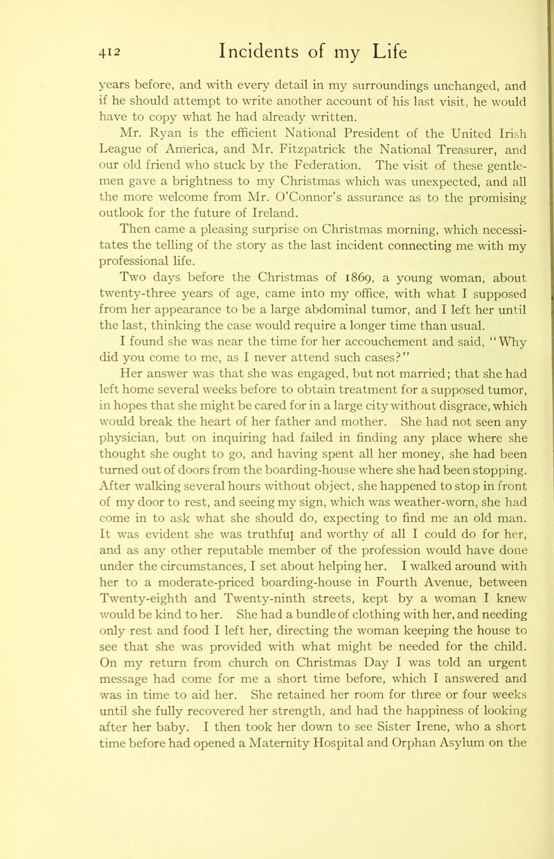 years before, and with every detail in my surroundings unchanged, and if he should attempt to write another account of his last visit, he would have to copy what he had already written. Mr. Ryan is the efficient National President of the United Irish League of America, and Mr. Fitzpatrick the National Treasurer, and our old friend who stuck by the Federation. The visit of these gentle- men gave a brightness to my Christmas which was unexpected, and all the more welcome from Mr. O’Connor’s assurance as to the promising outlook for the future of Ireland. Then came a pleasing surprise on Christmas morning, which necessi- tates the telling of the story as the last incident connecting me with my professional life. Two days before the Christmas of 1869, a young woman, about twenty-three years of age, came into my office, with what I supposed from her appearance to be a large abdominal tumor, and I left her until the last, thinking the case would require a longer time than usual. I found she was near the time for her accouchement and said, “Why did you come to me, as I never attend such cases?’’ Her answer was that she was engaged, but not married; that she had left home several weeks before to obtain treatment for a supposed tumor, in hopes that she might be cared for in a large city without disgrace, which would break the heart of her father and mother. She had not seen any physician, but on inquiring had failed in finding any place where she thought she ought to go, and having spent all her money, she had been turned out of doors from the boarding-house where she had been stopping. After walking several hours without object, she happened to stop in front of my door to rest, and seeing my sign, which was weather-worn, she had come in to ask what she should do, expecting to find me an old man. It was evident she was truthful and worthy of all I could do for her, and as any other reputable member of the profession would have done under the circumstances, I set about helping her. I walked around with her to a moderate-priced boarding-house in Fourth Avenue, between Twenty-eighth and Twenty-ninth streets, kept by a woman I knew would be kind to her. She had a bundle of clothing with her, and needing only rest and food I left her, directing the woman keeping the house to see that she was provided with what might be needed for the child. On my return from church on Christmas Day I was told an urgent message had come for me a short time before, which I answered and was in time to aid her. She retained her room for three or four weeks until she fully recovered her strength, and had the happiness of looking after her baby. I then took her down to see Sister Irene, who a short time before had opened a Maternity Hospital and Orphan Asylum on the
