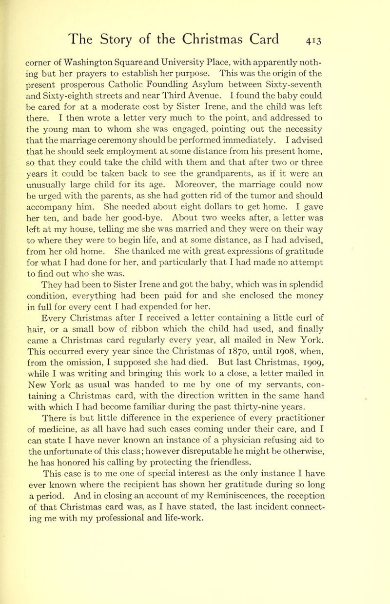 corner of Washington Square and University Place, with apparently noth- ing but her prayers to establish her purpose. This was the origin of the present prosperous Catholic Foundling Asylum between Sixty-seventh and Sixty-eighth streets and near Third Avenue. I found the baby could be cared for at a moderate cost by Sister Irene, and the child was left there. I then wrote a letter very much to the point, and addressed to the young man to whom she was engaged, pointing out the necessity that the marriage ceremony should be performed immediately. I advised that he should seek employment at some distance from his present home, so that they could take the child with them and that after two or three years it could be taken back to see the grandparents, as if it were an unusually large child for its age. Moreover, the marriage could now be urged with the parents, as she had gotten rid of the tumor and should accompany him. She needed about eight dollars to get home. I gave her ten, and bade her good-bye. About two weeks after, a letter was left at my house, telling me she was married and they were on their way to where they were to begin life, and at some distance, as I had advised, from her old home. She thanked me with great expressions of gratitude for what I had done for her, and particularly that I had made no attempt to find out who she was. They had been to Sister Irene and got the baby, which was in splendid condition, everything had been paid for and she enclosed the money in full for every cent I had expended for her. Every Christmas after I received a letter containing a little curl of hair, or a small bow of ribbon which the child had used, and finally came a Christmas card regularly every year, all mailed in New York. This occurred every year since the Christmas of 1870, until 1908, when, from the omission, I supposed she had died. But last Christmas, 1909, while I was writing and bringing this work to a close, a letter mailed in New York as usual was handed to me by one of my servants, con- taining a Christmas card, with the direction written in the same hand with which I had become familiar during the past thirty-nine years. There is but little difference in the experience of every practitioner of medicine, as all have had such cases coming under their care, and I can state I have never known an instance of a physician refusing aid to the unfortunate of this class; however disreputable he might be otherwise, he has honored his calling by protecting the friendless. This case is to me one of special interest as the only instance I have ever known where the recipient has shown her gratitude during so long a period. And in closing an account of my Reminiscences, the reception of that Christmas card was, as I have stated, the last incident connect- ing me with my professional and life-work.