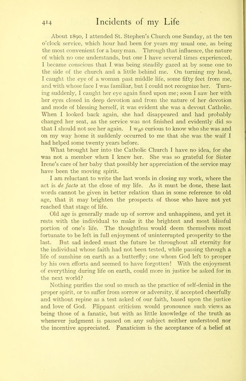 About 1890, I attended St. Stephen’s Church one Sunday, at the ten o’clock service, which hour had been for years my usual one, as being the most convenient for a busy man. Through that influence, the nature of which no one understands, but one I have several times experienced, I became conscious that I was being steadily gazed at by some one to the side of the church and a little behind me. On turning my head, I caught the eye of a woman past middle life, some fifty feet from me, and with whose face I was familiar, but I could not recognize her. Turn- ing suddenly, I caught her eye again fixed upon me; soon I saw her with her eyes closed in deep devotion and from the nature of her devotion and mode of blessing herself, it was evident she was a devout Catholic. When I looked back again, she had disappeared and had probably changed her seat, as the service was not finished and evidently did so that I should not see her again. I waS curious to know who she was and on my way home it suddenly occurred to me that she was the waif I had helped some twenty years before. What brought her into the Catholic Church I have no idea, for she was not a member when I knew her. She was so grateful for Sister Irene’s care of her baby that possibly her appreciation of the service may have been the moving spirit. I am reluctant to write the last words in closing my work, where the act is de facto at the close of my life. As it must be done, these last words cannot be given in better relation than in some reference to old age, that it may brighten the prospects of those who have not yet reached that stage of life. Old age is generally made up of sorrow and unhappiness, and yet it rests with the individual to make it the brightest and most blissful portion of one’s life. The thoughtless would deem themselves most fortunate to be left in full enjoyment of uninterrupted prosperity to the last. But sad indeed must the future be throughout all eternity for the individual whose faith had not been tested, while passing through a life of sunshine on earth as a butterfly; one whom God left to prosper by his own efforts and seemed to have forgotten! With the enjoyment of everything during life on earth, could more in justice be asked for in the next world? Nothing purifies the soul so much as the practice of self-denial in the proper spirit, or to suffer from sorrow or adversity, if accepted cheerfully and without repine as a test asked of our faith, based upon the justice and love of God. Flippant criticism would pronounce such views as being those of a fanatic, but with as little knowledge of the truth as whenever judgment is passed on any subject neither understood nor the incentive appreciated. Fanaticism is the acceptance of a belief at